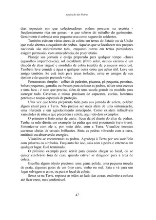 Aquisição das Pedras
dias especiais em que colecionadores podem procurar na escória -
freqüentemente rica em gemas - o que sobrou do trabalho do garimpeiro.
Geralmente é cobrada uma pequena taxa como seguro de acidentes.
Também existem várias áreas de coleta em terras do Estado ou da União
que estão abertas a caçadores de pedras. Aquelas que se localizam nos parques
nacionais são naturalmente tabu, enquanto outras em terras particulares
exigem permissão, com antecedência, do proprietário.
Planeje sua jornada e esteja preparado para qualquer tempo -chuva
(agasalhos impermeáveis), sol escaldante (filtro solar, óculos escuros e um
chapéu de abas largas) e mordidas de cobra (maleta de primeiros socorros).
Também leve comida e água e qualquer outra coisa que achar útil. Leve um
amigo também. Se está indo para áreas isoladas, avise os amigos de seu
destino e de quando pretende voltar.
Ferramentas simples - colher de pedreiro, picareta, pá pequena, peneiras,
bolsas pequenas, garrafas ou frascos para colocar as pedras, talvez uma escova
e uma faca - é tudo que precisa, além de uma sacola grande ou mochila para
carregar tudo. Cavernas e minas precisam de capacetes, cordas, lanternas
potentes e roupas especiais de proteção.
Uma vez que tenha preparado tudo para sua jornada de coleta, celebre
algum ritual para a Terra. Não precisa ser nada além de uma sintonização,
uma oferenda e um agradecimento antecipado. Como existem infindáveis
variedades de rituais que precedem a coleta, aqui vão dois exemplos:
O primeiro é feito antes de partir: fique de pé diante do altar de pedras.
Tenha na mão direita um exemplar da pedra que está procurando (se o tiver).
Sintonize-se com ele e, por meio dele, com a Terra. Visualize imensas
cavernas cheias de cristais brilhantes. Sinta as pedras vibrando com a terra,
emitindo ou absorvendo energias.
Visualize-se encontrando as pedras. Agradeça à Terra por seu sacrifício
com palavras ou símbolos. Enquanto faz isso, saia com a pedra e enterre-a em
qualquer lugar. Está terminado.
O próximo exemplo pode servir para quando chegar ao local, ou se
quiser celebrá-lo fora de casa, quando estiver se dirigindo para a área de
coleta.
Escolha algum objeto precioso: uma gema polida, uma pequena moeda
de prata, algumas gotas de um óleo caro, vinho ou mel. Saia e vá para um
lugar selvagem e ermo, ou para o local de coleta.
Sente-se na Terra, repouse as mãos ao lado das coxas, endireite a coluna
até ficar ereto, mas confortável.
47
 