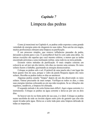 Capítulo 7
Limpeza das pedras
Como já mencionei no Capítulo 6, as pedras estão expostas a uma grande
variedade de energias antes de chegarem às suas mãos. Para usá-las em magia,
muitos profissionais efetuam uma limpeza ou purificação.
É um processo simples, que remove influências passadas da pedra,
deixando-a pronta para o uso. É aconselhável fazê-lo com cada uma delas. As
únicas exceções são aquelas que você mesmo coletou, a menos que as tenha
encontrado próximas a uma instituição militar, uma rodovia ou terra poluída.
Existem vários métodos de purificação. O mais simples consiste em
colocá-la ao sol por um dia inteiro, três dias ou mesmo uma semana. Os raios
solares fazem o trabalho, queimando as energias desnecessárias.
Coloque as pedras sob o sol. O peitoril de uma janela não é um lugar tão
bom quanto fora de casa, porque o vidro da janela bloqueia alguns dos raios
solares. Recolha as pedras todos os dias ao anoitecer.
Algumas pedras estarão "limpas" depois de um dia absorvendo os raios
solares. Outras precisarão de mais tempo. Verifique-as todos os dias, e sinta
suas energias internas colocando-as em sua mão receptora. Se as vibrações são
regulares, saudáveis, a limpeza foi efetuada.
O segundo método é de certa forma mais difícil. Aqui a água corrente é o
instrumento. Coloque as pedras na água corrente e deixe-as por um ou dois
dias.
Se houver um rio ou fonte perto de sua casa, é o ideal. Coloque as pedras
numa sacolinha de rede ou invente algum outro jeito de garantir que elas não
sejam levadas pela água. Deixe-as a noite toda para uma limpeza delicada de
todas as impurezas.
49
 