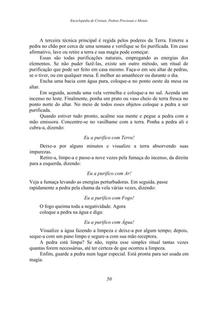 Enciclopédia de Cristais, Pedras Preciosas e Metais
A terceira técnica principal é regida pelos poderes da Terra. Enterre a
pedra no chão por cerca de uma semana e verifique se foi purificada. Em caso
afirmativo, lave ou retire a terra e sua magia pode começar.
Essas são todas purificações naturais, empregando as energias dos
elementos. Se não puder fazê-las, existe um outro método, um ritual de
purificação que pode ser feito em casa mesmo. Faça-o em seu altar de pedras,
se o tiver, ou em qualquer mesa. É melhor ao amanhecer ou durante o dia.
Encha uma bacia com água pura, coloque-a no ponto oeste da mesa ou
altar.
Em seguida, acenda uma vela vermelha e coloque-a no sul. Acenda um
incenso no leste. Finalmente, ponha um prato ou vaso cheio de terra fresca no
ponto norte do altar. No meio de todos esses objetos coloque a pedra a ser
purificada.
Quando estiver tudo pronto, acalme sua mente e pegue a pedra com a
mão emissora. Concentre-se no vasilhame com a terra. Ponha a pedra ali e
cubra-a, dizendo:
Eu a purifico com Terra!
Deixe-a por alguns minutos e visualize a terra absorvendo suas
impurezas.
Retire-a, limpe-a e passe-a nove vezes pela fumaça do incenso, da direita
para a esquerda, dizendo:
Eu a purifico com Ar!
Veja a fumaça levando as energias perturbadoras. Em seguida, passe
rapidamente a pedra pela chama da vela várias vezes, dizendo:
Eu a purifico com Fogo!
O fogo queima toda a negatividade. Agora
coloque a pedra na água e diga:
Eu a purifico com Água!
Visualize a água fazendo a limpeza e deixe-a por algum tempo; depois,
seque-a com um pano limpo e segure-a com sua mão receptora.
A pedra está limpa? Se não, repita esse simples ritual tantas vezes
quantas forem necessárias, até ter certeza de que ocorreu a limpeza.
Enfim, guarde a pedra num lugar especial. Está pronta para ser usada em
magia.
50
 
