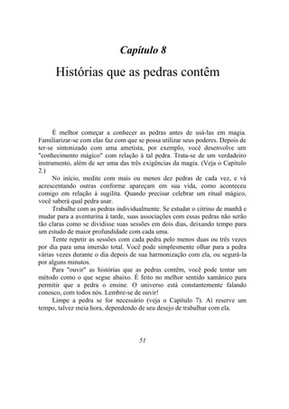 Capítulo 8
Histórias que as pedras contêm
É melhor começar a conhecer as pedras antes de usá-las em magia.
Familiarizar-se com elas faz com que se possa utilizar seus poderes. Depois de
ter-se sintonizado com uma ametista, por exemplo, você desenvolve um
"conhecimento mágico" com relação à tal pedra. Trata-se de um verdadeiro
instrumento, além de ser uma das três exigências da magia. (Veja o Capítulo
2.)
No início, medite com mais ou menos dez pedras de cada vez, e vá
acrescentando outras conforme apareçam em sua vida, como aconteceu
comigo em relação à sugilita. Quando precisar celebrar um ritual mágico,
você saberá qual pedra usar.
Trabalhe com as pedras individualmente. Se estudar o citrino de manhã e
mudar para a aventurina à tarde, suas associações com essas pedras não serão
tão claras como se dividisse suas sessões em dois dias, deixando tempo para
um estudo de maior profundidade com cada uma.
Tente repetir as sessões com cada pedra pelo menos duas ou três vezes
por dia para uma imersão total. Você pode simplesmente olhar para a pedra
várias vezes durante o dia depois de sua harmonização com ela, ou segurá-la
por alguns minutos.
Para "ouvir" as histórias que as pedras contêm, você pode tentar um
método como o que segue abaixo. É feito no melhor sentido xamânico para
permitir que a pedra o ensine. O universo está constantemente falando
conosco, com todos nós. Lembre-se de ouvir!
Limpe a pedra se for necessário (veja o Capítulo 7). Aí reserve um
tempo, talvez meia hora, dependendo de seu desejo de trabalhar com ela.
51
 