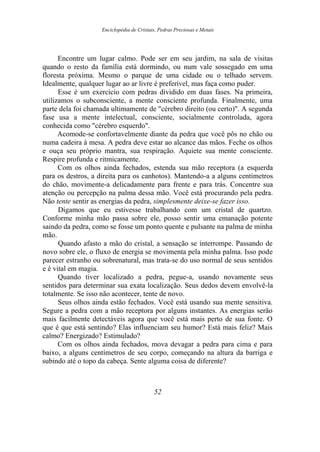 Enciclopédia de Cristais, Pedras Preciosas e Metais
Encontre um lugar calmo. Pode ser em seu jardim, na sala de visitas
quando o resto da família está dormindo, ou num vale sossegado em uma
floresta próxima. Mesmo o parque de uma cidade ou o telhado servem.
Idealmente, qualquer lugar ao ar livre é preferível, mas faça como puder.
Esse é um exercício com pedras dividido em duas fases. Na primeira,
utilizamos o subconsciente, a mente consciente profunda. Finalmente, uma
parte dela foi chamada ultimamente de "cérebro direito (ou certo)". A segunda
fase usa a mente intelectual, consciente, socialmente controlada, agora
conhecida como "cérebro esquerdo".
Acomode-se confortavelmente diante da pedra que você pôs no chão ou
numa cadeira à mesa. A pedra deve estar ao alcance das mãos. Feche os olhos
e ouça seu próprio mantra, sua respiração. Aquiete sua mente consciente.
Respire profunda e ritmicamente.
Com os olhos ainda fechados, estenda sua mão receptora (a esquerda
para os destros, a direita para os canhotos). Mantendo-a a alguns centímetros
do chão, movimente-a delicadamente para frente e para trás. Concentre sua
atenção ou percepção na palma dessa mão. Você está procurando pela pedra.
Não tente sentir as energias da pedra, simplesmente deixe-se fazer isso.
Digamos que eu estivesse trabalhando com um cristal de quartzo.
Conforme minha mão passa sobre ele, posso sentir uma emanação potente
saindo da pedra, como se fosse um ponto quente e pulsante na palma de minha
mão.
Quando afasto a mão do cristal, a sensação se interrompe. Passando de
novo sobre ele, o fluxo de energia se movimenta pela minha palma. Isso pode
parecer estranho ou sobrenatural, mas trata-se do uso normal de seus sentidos
e é vital em magia.
Quando tiver localizado a pedra, pegue-a, usando novamente seus
sentidos para determinar sua exata localização. Seus dedos devem envolvê-la
totalmente. Se isso não acontecer, tente de novo.
Seus olhos ainda estão fechados. Você está usando sua mente sensitiva.
Segure a pedra com a mão receptora por alguns instantes. As energias serão
mais facilmente detectáveis agora que você está mais perto de sua fonte. O
que é que está sentindo? Elas influenciam seu humor? Está mais feliz? Mais
calmo? Energizado? Estimulado?
Com os olhos ainda fechados, mova devagar a pedra para cima e para
baixo, a alguns centímetros de seu corpo, começando na altura da barriga e
subindo até o topo da cabeça. Sente alguma coisa de diferente?
52
 