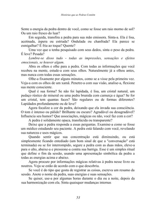 Histórias que as Pedras Contêm
Sente a energia da pedra dentro de você, como se fosse um raio morno de sol?
Ou um raio fresco do luar?
Em seguida, transfira a pedra para sua mão emissora. Sinta-a. Ela é lisa,
acetinada, áspera ou estriada? Ondulada ou chanfrada? Ela parece se
esmigalhar? É fria ao toque? Quente?
Uma vez que a tenha pesquisado com seus dedos, sinta o peso da pedra.
É leve? Pesada?
Lembre-se disso tudo - todas as impressões, sensações e efeitos
emocionais, se houver algum.
Abra os olhos e olhe para a pedra. Com todas as informações que você
recebeu na mente, estude-a com seus olhos. Naturalmente já a olhou antes,
mas nunca com todas essas sensações.
Olhe-a fixamente por alguns minutos, como se a visse pela primeira vez.
Veja-a com os olhos de um xamã. Penetre-a com sua visão, analise-a, flexione
sua mente consciente.
Qual é sua forma? Se não foi lapidada, é lisa, um cristal natural, um
pedaço rústico de mineral ou uma pedra brunida com camurça e água? Se for
um cristal, tem quantas faces? São regulares ou de formas diferentes?
Lapidados profundamente ou de leve?
Agora focalize a cor da pedra, deixando que ela invada sua consciência.
O tom é intenso ou pálido? Brilhante ou escuro? Agradável ou desagradável?
Influencia seu humor? Que associações, mágicas ou não, você faz com a cor?
A pedra é solidamente opaca, translúcida ou transparente?
Deixe que a pedra responda a essas perguntas. Examine-a como se fosse
um médico estudando seu paciente. A pedra está falando com você, revelando
sua natureza e usos mágicos.
Quando sentir que sua concentração está diminuindo, ou está
simplesmente ficando entediado (um bom sinal de que a "conversação" está
terminada) ou se for interrompido, segure a pedra com as duas mãos, eleve-a
para o alto, abaixe-a e pressione-a contra sua barriga. Esse é um simples ritual
que define o fim da sessão, usando uma apresentação simbólica da pedra a
todas as energias acima e abaixo.
Agora procure por informações mágicas relativas à pedra nesse livro ou
noutros. Veja se estão de acordo com o que descobriu.
Se você é do tipo que gosta de registrar as coisas, escreva um resumo da
sessão. Anote o nome da pedra, suas energias e suas sensações.
Se quiser, use-a por algumas horas durante o dia ou a noite, depois da
sua harmonização com ela. Sinta quaisquer mudanças internas
53
 