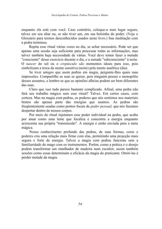 Enciclopédia de Cristais, Pedras Preciosas e Metais
enquanto ela está com você. Caso contrário, coloque-a num lugar seguro,
talvez em seu altar ou, se não tiver um, em sua bolsinha do poder. (Veja o
Glossário para termos desconhecidos usados neste livro.) Sua meditação com
a pedra terminou.
Repita esse ritual várias vezes ao dia, se achar necessário. Pode ser que
apenas uma sessão seja suficiente para processar todas as informações, mas
talvez também haja necessidade de várias. Você deve tentar fazer a metade
"consciente" desse exercício durante o dia, e a metade "subconsciente" à noite.
O nascer do sol ou o crepúsculo são momentos ideais para isso, pois
simbolizam a troca da mente sensitiva (noite) pela mente analítica (dia).
Se tiver amigos que usem pedras em magia, pergunte-lhes quais suas
impressões. Compartilhe as suas se quiser, pois ninguém possui o monopólio
desses assuntos, e lembre-se que as opiniões alheias podem ser bem diferentes
das suas.
Claro que isso tudo parece bastante complicado. Afinal, uma pedra não
fará seu trabalho mágico sem esse ritual? Talvez. Em certos casos, com
certeza. Mas na magia com pedras, os poderes que nós sentimos nos materiais
brutos são apenas parte das energias que usamos. As pedras são
freqüentemente usadas como pontos focais de poder pessoal, que nós fazemos
despertar dentro de nossos corpos.
Por meio do ritual injetamos esse poder individual na pedra, que acaba
por atuar como uma lente que focaliza e concentra a energia enquanto
acrescenta sua própria "transmissão". A energia é então enviada para a meta
mágica.
Nosso conhecimento profundo das pedras, de suas formas, cores e
poderes cria uma relação mais firme com elas, permitindo uma projeção mais
segura e forte de energia. Talvez a magia com pedras funcione sem a
familiaridade do mago com os instrumentos. Porém, como a prática e o desejo
podem transformar um entalhador de madeira num escultor, assim também
sessões como essas determinam a eficácia da magia do praticante. Omiti-las é
perder metade da magia.
54
 