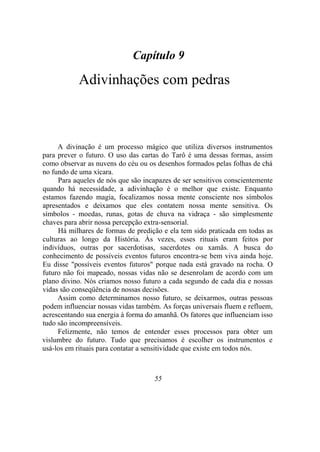 Capítulo 9
Adivinhações com pedras
A divinação é um processo mágico que utiliza diversos instrumentos
para prever o futuro. O uso das cartas do Tarô é uma dessas formas, assim
como observar as nuvens do céu ou os desenhos formados pelas folhas de chá
no fundo de uma xícara.
Para aqueles de nós que são incapazes de ser sensitivos conscientemente
quando há necessidade, a adivinhação é o melhor que existe. Enquanto
estamos fazendo magia, focalizamos nossa mente consciente nos símbolos
apresentados e deixamos que eles contatem nossa mente sensitiva. Os
símbolos - moedas, runas, gotas de chuva na vidraça - são simplesmente
chaves para abrir nossa percepção extra-sensorial.
Há milhares de formas de predição e ela tem sido praticada em todas as
culturas ao longo da História. Às vezes, esses rituais eram feitos por
indivíduos, outras por sacerdotisas, sacerdotes ou xamãs. A busca do
conhecimento de possíveis eventos futuros encontra-se bem viva ainda hoje.
Eu disse "possíveis eventos futuros" porque nada está gravado na rocha. O
futuro não foi mapeado, nossas vidas não se desenrolam de acordo com um
plano divino. Nós criamos nosso futuro a cada segundo de cada dia e nossas
vidas são conseqüência de nossas decisões.
Assim como determinamos nosso futuro, se deixarmos, outras pessoas
podem influenciar nossas vidas também. As forças universais fluem e refluem,
acrescentando sua energia à forma do amanhã. Os fatores que influenciam isso
tudo são incompreensíveis.
Felizmente, não temos de entender esses processos para obter um
vislumbre do futuro. Tudo que precisamos é escolher os instrumentos e
usá-los em rituais para contatar a sensitividade que existe em todos nós.
55
 