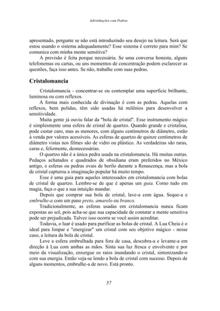 Adivinhações com Pedras
apresentado, pergunte se não está introduzindo seu desejo na leitura. Será que
estou usando o sistema adequadamente? Esse sistema é correto para mim? Se
comunica com minha mente sensitiva?
A previsão é feita porque necessária. Se uma conversa honesta, alguns
telefonemas ou cartas, ou uns momentos de concentração podem esclarecer as
questões, faça isso antes. Se não, trabalhe com suas pedras.
Cristalomancia
Cristalomancia - concentrar-se ou contemplar uma superfície brilhante,
luminosa ou com reflexos.
A forma mais conhecida de divinação é com as pedras. Aquelas com
reflexos, bem polidas, têm sido usadas há milênios para desenvolver a
sensitividade.
Muita gente já ouviu falar da "bola de cristal". Esse instrumento mágico
é simplesmente uma esfera de cristal de quartzo. Quando grande e cristalina,
pode custar caro, mas as menores, com alguns centímetros de diâmetro, estão
à venda por valores acessíveis. As esferas de quartzo de quinze centímetros de
diâmetro vistas nos filmes são de vidro ou plástico. As verdadeiras são raras,
caras e, felizmente, desnecessárias.
O quartzo não é a única pedra usada na cristalomancia. Há muitas outras.
Pedaços achatados e quadrados de obsidiana eram preferidos no México
antigo, e esferas ou pedras ovais de berilo durante a Renascença, mas a bola
de cristal capturou a imaginação popular há muito tempo.
Esse é uma guia para aqueles interessados em cristalomancia com bolas
de cristal de quartzo. Lembre-se de que é apenas um guia. Como tudo em
magia, faça o que a sua intuição mandar.
Depois que comprar sua bola de cristal, lave-a com água. Seque-a e
embrulhe-a com um pano preto, amarelo ou branco.
Tradicionalmente, as esferas usadas em cristalomancia nunca ficam
expostas ao sol, pois acha-se que sua capacidade de contatar a mente sensitiva
pode ser prejudicada. Talvez isso ocorra se você assim acreditar.
Todavia, o luar é usado para purificar as bolas de cristal. A Lua Cheia é o
ideal para limpar e "energizar" um cristal com seu objetivo mágico - nesse
caso, a leitura da bola de cristal.
Leve a esfera embrulhada para fora de casa, descubra-a e levante-a em
direção à Lua com ambas as mãos. Sinta sua luz fresca e envolvente e por
meio da visualização, enxergue os raios inundando o cristal, sintonizando-o
com sua energia. Então veja-se lendo a bola de cristal com sucesso. Depois de
alguns momentos, embrulhe-a de novo. Está pronto.
57
 