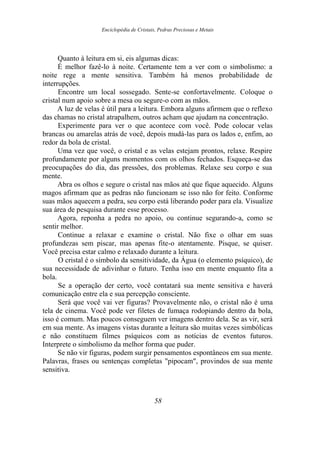 Enciclopédia de Cristais, Pedras Preciosas e Metais
Quanto à leitura em si, eis algumas dicas:
É melhor fazê-lo à noite. Certamente tem a ver com o simbolismo: a
noite rege a mente sensitiva. Também há menos probabilidade de
interrupções.
Encontre um local sossegado. Sente-se confortavelmente. Coloque o
cristal num apoio sobre a mesa ou segure-o com as mãos.
A luz de velas é útil para a leitura. Embora alguns afirmem que o reflexo
das chamas no cristal atrapalhem, outros acham que ajudam na concentração.
Experimente para ver o que acontece com você. Pode colocar velas
brancas ou amarelas atrás de você, depois mudá-las para os lados e, enfim, ao
redor da bola de cristal.
Uma vez que você, o cristal e as velas estejam prontos, relaxe. Respire
profundamente por alguns momentos com os olhos fechados. Esqueça-se das
preocupações do dia, das pressões, dos problemas. Relaxe seu corpo e sua
mente.
Abra os olhos e segure o cristal nas mãos até que fique aquecido. Alguns
magos afirmam que as pedras não funcionam se isso não for feito. Conforme
suas mãos aquecem a pedra, seu corpo está liberando poder para ela. Visualize
sua área de pesquisa durante esse processo.
Agora, reponha a pedra no apoio, ou continue segurando-a, como se
sentir melhor.
Continue a relaxar e examine o cristal. Não fixe o olhar em suas
profundezas sem piscar, mas apenas fite-o atentamente. Pisque, se quiser.
Você precisa estar calmo e relaxado durante a leitura.
O cristal é o símbolo da sensitividade, da Água (o elemento psíquico), de
sua necessidade de adivinhar o futuro. Tenha isso em mente enquanto fita a
bola.
Se a operação der certo, você contatará sua mente sensitiva e haverá
comunicação entre ela e sua percepção consciente.
Será que você vai ver figuras? Provavelmente não, o cristal não é uma
tela de cinema. Você pode ver filetes de fumaça rodopiando dentro da bola,
isso é comum. Mas poucos conseguem ver imagens dentro dela. Se as vir, será
em sua mente. As imagens vistas durante a leitura são muitas vezes simbólicas
e não constituem filmes psíquicos com as notícias de eventos futuros.
Interprete o simbolismo da melhor forma que puder.
Se não vir figuras, podem surgir pensamentos espontâneos em sua mente.
Palavras, frases ou sentenças completas "pipocam", provindos de sua mente
sensitiva.
58
 