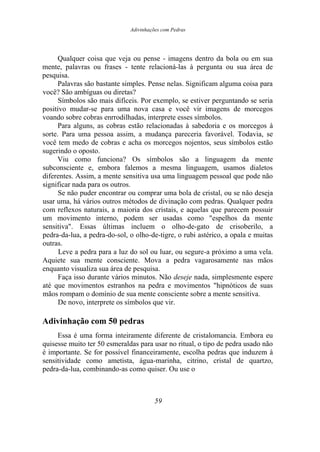 Adivinhações com Pedras
Qualquer coisa que veja ou pense - imagens dentro da bola ou em sua
mente, palavras ou frases - tente relacioná-las à pergunta ou sua área de
pesquisa.
Palavras são bastante simples. Pense nelas. Significam alguma coisa para
você? São ambíguas ou diretas?
Símbolos são mais difíceis. Por exemplo, se estiver perguntando se seria
positivo mudar-se para uma nova casa e você vir imagens de morcegos
voando sobre cobras enrrodilhadas, interprete esses símbolos.
Para alguns, as cobras estão relacionadas à sabedoria e os morcegos à
sorte. Para uma pessoa assim, a mudança pareceria favorável. Todavia, se
você tem medo de cobras e acha os morcegos nojentos, seus símbolos estão
sugerindo o oposto.
Viu como funciona? Os símbolos são a linguagem da mente
subconsciente e, embora falemos a mesma linguagem, usamos dialetos
diferentes. Assim, a mente sensitiva usa uma linguagem pessoal que pode não
significar nada para os outros.
Se não puder encontrar ou comprar uma bola de cristal, ou se não deseja
usar uma, há vários outros métodos de divinação com pedras. Qualquer pedra
com reflexos naturais, a maioria dos cristais, e aquelas que parecem possuir
um movimento interno, podem ser usadas como "espelhos da mente
sensitiva". Essas últimas incluem o olho-de-gato de crisoberilo, a
pedra-da-lua, a pedra-do-sol, o olho-de-tigre, o rubi astérico, a opala e muitas
outras.
Leve a pedra para a luz do sol ou luar, ou segure-a próximo a uma vela.
Aquiete sua mente consciente. Mova a pedra vagarosamente nas mãos
enquanto visualiza sua área de pesquisa.
Faça isso durante vários minutos. Não deseje nada, simplesmente espere
até que movimentos estranhos na pedra e movimentos "hipnóticos de suas
mãos rompam o domínio de sua mente consciente sobre a mente sensitiva.
De novo, interprete os símbolos que vir.
Adivinhação com 50 pedras
Essa é uma forma inteiramente diferente de cristalomancia. Embora eu
quisesse muito ter 50 esmeraldas para usar no ritual, o tipo de pedra usado não
é importante. Se for possível financeiramente, escolha pedras que induzem à
sensitividade como ametista, água-marinha, citrino, cristal de quartzo,
pedra-da-lua, combinando-as como quiser. Ou use o
59
 