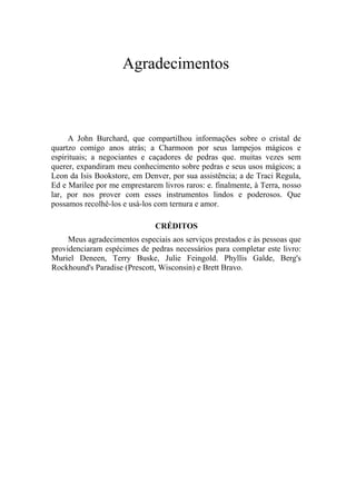 Agradecimentos
A John Burchard, que compartilhou informações sobre o cristal de
quartzo comigo anos atrás; a Charmoon por seus lampejos mágicos e
espirituais; a negociantes e caçadores de pedras que. muitas vezes sem
querer, expandiram meu conhecimento sobre pedras e seus usos mágicos; a
Leon da Isis Bookstore, em Denver, por sua assistência; a de Traci Regula,
Ed e Marilee por me emprestarem livros raros: e. finalmente, à Terra, nosso
lar, por nos prover com esses instrumentos lindos e poderosos. Que
possamos recolhê-los e usá-los com ternura e amor.
CRÉDITOS
Meus agradecimentos especiais aos serviços prestados e às pessoas que
providenciaram espécimes de pedras necessários para completar este livro:
Muriel Deneen, Terry Buske, Julie Feingold. Phyllis Galde, Berg's
Rockhound's Paradise (Prescott, Wisconsin) e Brett Bravo.
 