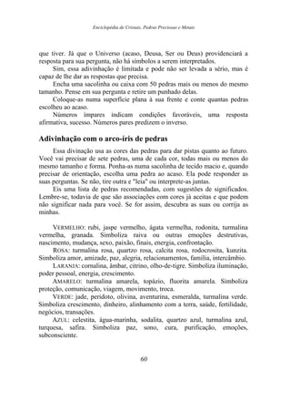 Enciclopédia de Cristais, Pedras Preciosas e Metais
que tiver. Já que o Universo (acaso, Deusa, Ser ou Deus) providenciará a
resposta para sua pergunta, não há símbolos a serem interpretados.
Sim, essa adivinhação é limitada e pode não ser levada a sério, mas é
capaz de lhe dar as respostas que precisa.
Encha uma sacolinha ou caixa com 50 pedras mais ou menos do mesmo
tamanho. Pense em sua pergunta e retire um punhado delas.
Coloque-as numa superfície plana à sua frente e conte quantas pedras
escolheu ao acaso.
Números ímpares indicam condições favoráveis, uma resposta
afirmativa, sucesso. Números pares predizem o inverso.
Adivinhação com o arco-íris de pedras
Essa divinação usa as cores das pedras para dar pistas quanto ao futuro.
Você vai precisar de sete pedras, uma de cada cor, todas mais ou menos do
mesmo tamanho e forma. Ponha-as numa sacolinha de tecido macio e, quando
precisar de orientação, escolha uma pedra ao acaso. Ela pode responder as
suas perguntas. Se não, tire outra e "leia" ou interprete-as juntas.
Eis uma lista de pedras recomendadas, com sugestões de significados.
Lembre-se, todavia de que são associações com cores já aceitas e que podem
não significar nada para você. Se for assim, descubra as suas ou corrija as
minhas.
VERMELHO: rubi, jaspe vermelho, ágata vermelha, rodonita, turmalina
vermelha, granada. Simboliza raiva ou outras emoções destrutivas,
nascimento, mudança, sexo, paixão, finais, energia, confrontação.
ROSA: turmalina rosa, quartzo rosa, calcita rosa, rodocrosita, kunzita.
Simboliza amor, amizade, paz, alegria, relacionamentos, família, intercâmbio.
LARANJA: cornalina, âmbar, citrino, olho-de-tigre. Simboliza iluminação,
poder pessoal, energia, crescimento.
AMARELO: turmalina amarela, topázio, fluorita amarela. Simboliza
proteção, comunicação, viagem, movimento, troca.
VERDE: jade, peridoto, olivina, aventurina, esmeralda, turmalina verde.
Simboliza crescimento, dinheiro, alinhamento com a terra, saúde, fertilidade,
negócios, transações.
AZUL: celestita, água-marinha, sodalita, quartzo azul, turmalina azul,
turquesa, safira. Simboliza paz, sono, cura, purificação, emoções,
subconsciente.
60
 