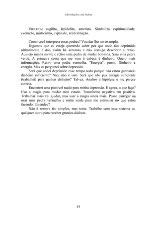 Adivinhações com Pedras
VIOLETA: sugilita, lepidolita, ametista. Simboliza espiritualidade,
evolução, misticismo, expansão, reencarnação.
Como você interpreta essas pedras? Vou dar-lhe um exemplo.
Digamos que eu esteja querendo saber por que ando tão deprimido
ultimamente. Estou assim há semanas e não consigo descobrir a razão.
Aquieto minha mente e retiro uma pedra de minha bolsinha. Saiu uma pedra
verde. A primeira coisa que me vem à cabeça é dinheiro. Quero mais
informações. Retiro uma pedra vermelha. "Energia", penso. Dinheiro e
energia. Mas eu perguntei sobre depressão.
Será que andei deprimido esse tempo todo porque não estou ganhando
dinheiro suficiente? Não, não é isso. Será que não pus energia suficiente
(trabalhei) para ganhar dinheiro? Talvez. Analiso a hipótese e me parece
correta.
Encontrei uma possível razão para minha depressão. E agora, o que faço?
Uso a magia para mudar meu estado. Transformo negativo em positivo.
Trabalhar mais vai ajudar, mas usar a magia ainda mais. Posso carregar ou
usar uma pedra vermelha e outra verde para me estimular no que estou
fazendo. Entendeu?
Não é sempre tão simples, mas tente. Trabalhe com esse sistema ou
qualquer outro para receber grandes dádivas.
61
 