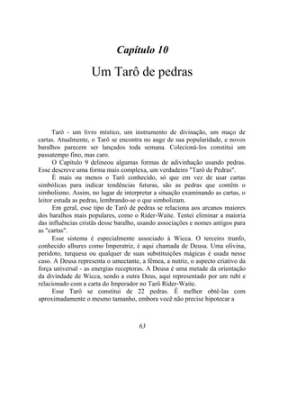 Capítulo 10
Um Tarô de pedras
Tarô - um livro místico, um instrumento de divinação, um maço de
cartas. Atualmente, o Tarô se encontra no auge de sua popularidade, e novos
baralhos parecem ser lançados toda semana. Colecioná-los constitui um
passatempo fino, mas caro.
O Capítulo 9 delineou algumas formas de adivinhação usando pedras.
Esse descreve uma forma mais complexa, um verdadeiro "Tarô de Pedras".
É mais ou menos o Tarô conhecido, só que em vez de usar cartas
simbólicas para indicar tendências futuras, são as pedras que contêm o
simbolismo. Assim, no lugar de interpretar a situação examinando as cartas, o
leitor estuda as pedras, lembrando-se o que simbolizam.
Em geral, esse tipo de Tarô de pedras se relaciona aos arcanos maiores
dos baralhos mais populares, como o Rider-Waite. Tentei eliminar a maioria
das influências cristãs desse baralho, usando associações e nomes antigos para
as "cartas".
Esse sistema é especialmente associado à Wicca. O terceiro trunfo,
conhecido alhures como Imperatriz, é aqui chamada de Deusa. Uma olivina,
peridoto, turquesa ou qualquer de suas substituições mágicas é usada nesse
caso. A Deusa representa o umectante, a fêmea, a nutriz, o aspecto criativo da
força universal - as energias receptoras. A Deusa é uma metade da orientação
da divindade de Wicca, sendo a outra Deus, aqui representado por um rubi e
relacionado com a carta do Imperador no Tarô Rider-Waite.
Esse Tarô se constitui de 22 pedras. É melhor obtê-las com
aproximadamente o mesmo tamanho, embora você não precise hipotecar a
63
 