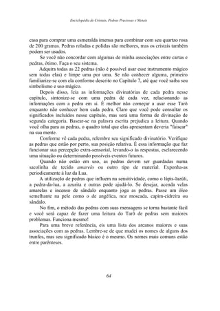 Enciclopédia de Cristais, Pedras Preciosas e Metais
casa para comprar uma esmeralda imensa para combinar com seu quartzo rosa
de 200 gramas. Pedras roladas e polidas são melhores, mas os cristais também
podem ser usados.
Se você não concordar com algumas de minha associações entre cartas e
pedras, ótimo. Faça o seu sistema.
Adquira todas as 22 pedras (não é possível usar esse instrumento mágico
sem todas elas) e limpe uma por uma. Se não conhecer alguma, primeiro
familiarize-se com ela conforme descrito no Capítulo 7, até que você saiba seu
simbolismo e uso mágico.
Depois disso, leia as informações divinatórias de cada pedra nesse
capítulo, sintonize-se com uma pedra de cada vez, relacionando as
informações com a pedra em si. É melhor não começar a usar esse Tarô
enquanto não conhecer bem cada pedra. Claro que você pode consultar os
significados incluídos nesse capítulo, mas será uma forma de divinação de
segunda categoria. Basear-se na palavra escrita prejudica a leitura. Quando
você olha para as pedras, o quadro total que elas apresentam deveria "faiscar"
na sua mente.
Conforme vê cada pedra, relembre seu significado divinatório. Verifique
as pedras que estão por perto, sua posição relativa. É essa informação que faz
funcionar sua percepção extra-sensorial, levando-o às respostas, esclarecendo
uma situação ou determinando possíveis eventos futuros.
Quando não estão em uso, as pedras devem ser guardadas numa
sacolinha de tecido amarelo ou outro tipo de material. Exponha-as
periodicamente à luz da Lua.
A utilização de pedras que influem na sensitividade, como o lápis-lazúli,
a pedra-da-lua, a azurita e outras pode ajudá-lo. Se desejar, acenda velas
amarelas e incenso de sândalo enquanto joga as pedras. Passe um óleo
semelhante na pele como o de angélica, noz moscada, capim-cidreira ou
sândalo.
No fim, o método das pedras com suas mensagens se torna bastante fácil
e você será capaz de fazer uma leitura do Tarô de pedras sem maiores
problemas. Funciona mesmo!
Para uma breve referência, eis uma lista dos arcanos maiores e suas
associações com as pedras. Lembre-se de que mudei os nomes de alguns dos
trunfos, mas seu significado básico é o mesmo. Os nomes mais comuns estão
entre parênteses.
64
 
