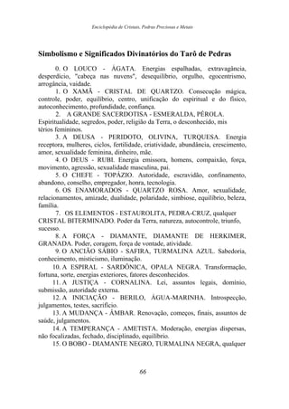 Enciclopédia de Cristais, Pedras Preciosas e Metais
Simbolismo e Significados Divinatórios do Tarô de Pedras
0. O LOUCO - ÁGATA. Energias espalhadas, extravagância,
desperdício, "cabeça nas nuvens", desequilíbrio, orgulho, egocentrismo,
arrogância, vaidade.
1. O XAMÃ - CRISTAL DE QUARTZO. Consecução mágica,
controle, poder, equilíbrio, centro, unificação do espiritual e do físico,
autoconhecimento, profundidade, confiança.
2. A GRANDE SACERDOTISA - ESMERALDA, PÉROLA.
Espiritualidade, segredos, poder, religião da Terra, o desconhecido, mis
térios femininos.
3. A DEUSA - PERIDOTO, OLIVINA, TURQUESA. Energia
receptora, mulheres, ciclos, fertilidade, criatividade, abundância, crescimento,
amor, sexualidade feminina, dinheiro, mãe.
4. O DEUS - RUBI. Energia emissora, homens, compaixão, força,
movimento, agressão, sexualidade masculina, pai.
5. O CHEFE - TOPÁZIO. Autoridade, escravidão, confinamento,
abandono, conselho, empregador, honra, tecnologia.
6. OS ENAMORADOS - QUARTZO ROSA. Amor, sexualidade,
relacionamentos, amizade, dualidade, polaridade, simbiose, equilíbrio, beleza,
família.
7. OS ELEMENTOS - ESTAUROLITA, PEDRA-CRUZ, qualquer
CRISTAL BITERMINADO. Poder da Terra, natureza, autocontrole, triunfo,
sucesso.
8. A FORÇA - DIAMANTE, DIAMANTE DE HERKIMER,
GRANADA. Poder, coragem, força de vontade, atividade.
9. O ANCIÃO SÁBIO - SAFIRA, TURMALINA AZUL. Sabedoria,
conhecimento, misticismo, iluminação.
10. A ESPIRAL - SARDÔNICA, OPALA NEGRA. Transformação,
fortuna, sorte, energias exteriores, fatores desconhecidos.
11. A JUSTIÇA - CORNALINA. Lei, assuntos legais, domínio,
submissão, autoridade externa.
12. A INICIAÇÃO - BERILO, ÁGUA-MARINHA. Introspecção,
julgamentos, testes, sacrifício.
13. A MUDANÇA - ÂMBAR. Renovação, começos, finais, assuntos de
saúde, julgamentos.
14. A TEMPERANÇA - AMETISTA. Moderação, energias dispersas,
não focalizadas, fechado, disciplinado, equilíbrio.
15. O BOBO - DIAMANTE NEGRO, TURMALINA NEGRA, qualquer
66
 