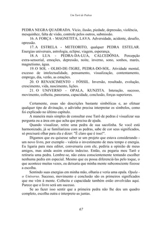 Um Tarô de Pedras
PEDRA NEGRA QUADRADA. Vício, ilusão, piedade, depressão, violência,
mesquinhez, falta de visão, controle pelos outros, submissão.
16. A FORÇA - MAGNETITA, LAVA. Adversidade, acidente, desafio,
opressão.
17. A ESTRELA - METEORITO, qualquer PEDRA ESTELAR.
Energias universais, astrologia, eclipse, viagem, esperança.
18. A LUA - PEDRA-DA-LUA, CALCEDÔNIA. Percepção
extra-sensorial, emoções, depressão, noite, inverno, sono, sonhos, marés,
magnetismo, água.
19. O SOL - OLHO-DE-TIGRE, PEDRA-DO-SOL. Atividade mental,
excesso de intelectualidade, pensamento, visualização, contentamento,
emprego, dia, verão, as estações.
20. O RENASCIMENTO - FÓSSIL. Inversão, resultado, evolução,
crescimento, vida, nascimento, lições.
21. O UNIVERSO - OPALA, KUNZITA. Interação, sucesso,
movimento, colheita, panorama, capacidade, conclusão, forças superiores.
Certamente, essas são descrições bastante simbólicas e, ao efetuar
qualquer tipo de divinação, o adivinho precisa interpretar os símbolos, como
foi explicado no último capítulo.
A maneira mais simples de consultar esse Tarô de pedras é visualizar sua
pergunta ou a área em que acha que precisa de ajuda.
Quando visualizar, retire uma pedra de sua sacolinha. Se você está
harmonizado, já se familiarizou com as pedras, sabe de cor seus significados,
só precisará olhar para ela e dizer: "É claro que é isso!".
Digamos que eu quisesse saber se um projeto que estava considerando -
um novo livro, por exemplo - valeria o investimento de meu tempo e energia.
Eu ligaria para meu editor, conversaria com ele, pediria a opinião de meus
amigos, mas ainda assim estaria indeciso. Então, eu pegaria meu Tarô e
retiraria uma pedra. Lembre-se, não estou conscientemente tentando escolher
nenhuma pedra em especial. Mesmo que eu possa diferenciá-las pelo toque, o
que acontece muitas vezes, eu deixaria que minha mente subconsciente fizesse
a escolha.
Sentindo suas energias em minha mão, olharia e veria uma opala. Opala -
o Universo. Sucesso, movimento e conclusão são os primeiros significados
que me vêm à mente. Colheita e capacidade também estão envolvidas aqui.
Parece que o livro será um sucesso.
Se ao fazer isso sentir que a primeira pedra não lhe deu um quadro
completo, escolha outra e interprete-as juntas.
67
 