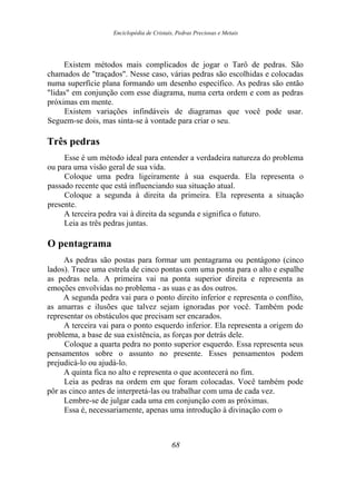 Enciclopédia de Cristais, Pedras Preciosas e Metais
Existem métodos mais complicados de jogar o Tarô de pedras. São
chamados de "traçados". Nesse caso, várias pedras são escolhidas e colocadas
numa superfície plana formando um desenho específico. As pedras são então
"lidas" em conjunção com esse diagrama, numa certa ordem e com as pedras
próximas em mente.
Existem variações infindáveis de diagramas que você pode usar.
Seguem-se dois, mas sinta-se à vontade para criar o seu.
Três pedras
Esse é um método ideal para entender a verdadeira natureza do problema
ou para uma visão geral de sua vida.
Coloque uma pedra ligeiramente à sua esquerda. Ela representa o
passado recente que está influenciando sua situação atual.
Coloque a segunda à direita da primeira. Ela representa a situação
presente.
A terceira pedra vai à direita da segunda e significa o futuro.
Leia as três pedras juntas.
O pentagrama
As pedras são postas para formar um pentagrama ou pentágono (cinco
lados). Trace uma estrela de cinco pontas com uma ponta para o alto e espalhe
as pedras nela. A primeira vai na ponta superior direita e representa as
emoções envolvidas no problema - as suas e as dos outros.
A segunda pedra vai para o ponto direito inferior e representa o conflito,
as amarras e ilusões que talvez sejam ignoradas por você. Também pode
representar os obstáculos que precisam ser encarados.
A terceira vai para o ponto esquerdo inferior. Ela representa a origem do
problema, a base de sua existência, as forças por detrás dele.
Coloque a quarta pedra no ponto superior esquerdo. Essa representa seus
pensamentos sobre o assunto no presente. Esses pensamentos podem
prejudicá-lo ou ajudá-lo.
A quinta fica no alto e representa o que acontecerá no fim.
Leia as pedras na ordem em que foram colocadas. Você também pode
pôr as cinco antes de interpretá-las ou trabalhar com uma de cada vez.
Lembre-se de julgar cada uma em conjunção com as próximas.
Essa é, necessariamente, apenas uma introdução à divinação com o
68
 