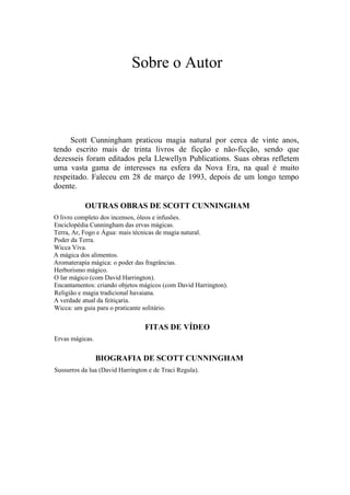 Sobre o Autor
Scott Cunningham praticou magia natural por cerca de vinte anos,
tendo escrito mais de trinta livros de ficção e não-ficção, sendo que
dezesseis foram editados pela Llewellyn Publications. Suas obras refletem
uma vasta gama de interesses na esfera da Nova Era, na qual é muito
respeitado. Faleceu em 28 de março de 1993, depois de um longo tempo
doente.
OUTRAS OBRAS DE SCOTT CUNNINGHAM
O livro completo dos incensos, óleos e infusões.
Enciclopédia Cunningham das ervas mágicas.
Terra, Ar, Fogo e Água: mais técnicas de magia natural.
Poder da Terra.
Wicca Viva.
A mágica dos alimentos.
Aromaterapia mágica: o poder das fragrâncias.
Herborismo mágico.
O lar mágico (com David Harrington).
Encantamentos: criando objetos mágicos (com David Harrington).
Religião e magia tradicional havaiana.
A verdade atual da feitiçaria.
Wicca: um guia para o praticante solitário.
FITAS DE VÍDEO
Ervas mágicas.
BIOGRAFIA DE SCOTT CUNNINGHAM
Sussurros da lua (David Harrington e de Traci Regula).
 