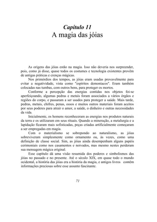 Capítulo 11
A magia das jóias
As origens das jóias estão na magia. Isso não deveria nos surpreender,
pois, como já disse, quase todos os costumes e tecnologia existentes provêm
de antigas práticas e crenças mágicas.
Nos primórdios dos tempos, as jóias eram usadas provavelmente para
evitar a negatividade, vista como "espíritos demoníacos". Eram também
colocadas nas tumbas, com outros bens, para proteger os mortos.
Conforme a percepção das energias contidas nos objetos foi-se
aperfeiçoando, algumas pedras e metais foram associados a vários órgãos e
regiões do corpo, e passaram a ser usados para proteger a saúde. Mais tarde,
pedras, metais, chifres, penas, ossos e muitos outros materiais foram aceitos
por seus poderes para atrair o amor, a saúde, o dinheiro e outras necessidades
da vida.
Inicialmente, os homens reconheceram as energias nos produtos naturais
da terra e os utilizaram em seus rituais. Quando a mineração, a metalurgia e a
lapidação ficaram mais sofisticadas, peças criadas artificialmente começaram
a ser empregadas em magia.
Com o materialismo se sobrepondo ao naturalismo, as jóias
sobreviveram simplesmente como ornamento ou, às vezes, como uma
definição de classe social. Sim, as jóias ainda desempenham alguns papéis
cerimoniais como nos casamentos e noivados, mas mesmo nestes perderam
sua mensagem mágica original.
Esse capítulo dá uma visão resumida dos poderes e simbolismos das
jóias no passado e no presente. Até o século XIX, em quase todo o mundo
ocidental, a história das jóias era a história da magia, e antigos livros contêm
informações preciosas sobre esse assunto fascinante.
71
 