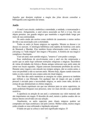 Enciclopédia de Cristais, Pedras Preciosas e Metais
Aqueles que desejem explorar a magia das jóias devem consultar a
bibliografia com sugestões de leitura.
Anéis
O anel é um círculo, simboliza a eternidade, a unidade, a reencarnação e
o universo. Antigamente, o anel estava associado ao Sol e à Lua. Era um
objeto protetor, um guarda mágico que mantinha a negatividade longe por
meio de sua continuidade.
Os anéis ainda são aceitos como símbolo de casamento e outras uniões
devido a sua associação com a eternidade.
Todos os anéis já foram mágicos ou sagrados. Mesmo as deusas e os
deuses os usavam. A mitologia babilônica está repleta de histórias com anéis
de Shamash e Marduk. Eles também foram relacionados com o zodíaco, o
yin/yang e a "roda mágica" dos magos e Wiccanos. A história de sua magia é
complexa e fascinante.
Usar um anel, num sentido mágico, "amarra-o" com poder e energia.
Esse simbolismo de envolvimento com o anel era tão onipresente e
aceito que os anéis logo sofreram restrições religiosas e mágicas. Sacerdotes
de várias divindades da Grécia e Roma antigas retiravam seus anéis antes de
entrar nos locais sagrados. Alguns estavam eternamente proibidos de usá-los.
Durante uma viagem a um oráculo nos tempos antigos, não se comia carne, o
sexo era proibido e não se usavam anéis. Mesmo hoje, alguns xamãs removem
todos os nós e anéis de seus corpos antes do ritual mágico.
Pelo fato dos anéis manterem as energias no corpo, pensava-se também
que inibiam a sua liberação. Em qualquer tipo de magia em que o poder
pessoal é enviado para a necessidade mágica, os anéis eram tabu, devido à
crença de que diminuiriam os efeitos mágicos.
Nos rituais espirituais em que nos abrimos para os seres superiores, os
anéis poderiam bloquear esse processo, uma vez mais devido a sua qualidade
restritiva.
A aparência ou atração de um anel, e certamente seu valor material, não
são importantes em magia. O desenho do anel, metais e pedras usados são os
únicos fatores envolvidos em sua seleção.
Atualmente, os anéis especiais para rituais mágicos podem ser
comprados em lojas esotéricas e até pelo correio. Melhor ainda, muitos magos
estão criando os seus utilizando a lapidação artesanal.
O dedo em que se coloca o anel tem significado mágico. O
72
 