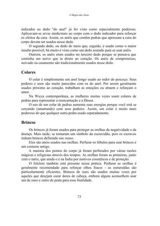 A Magia das Jóias
indicador ou dedo "do anel" já foi visto como especialmente poderoso.
Aplicavam-se ervas medicinais no corpo com o dedo indicador para reforçar
os efeitos da cura. Assim, os anéis que contêm pedras que apressam a cura do
corpo devem ser usados nesse dedo.
O segundo dedo, ou dedo do meio que, erguido, é usado como o maior
insulto possível, há muito é visto como um dedo azarado para se usar anéis.
Outrora, os anéis eram usados no terceiro dedo porque se pensava que
continha um nervo que ia direto ao coração. Os anéis de compromisso,
noivado ou casamento são tradicionalmente usados nesse dedo.
Colares
O colar é simplesmente um anel longo usado ao redor do pescoço. Seus
poderes e usos são muito parecidos com os do anel. Por serem geralmente
usados próximo ao coração, trabalham as emoções ou atraem e reforçam o
amor.
Na Wicca contemporânea, as mulheres muitas vezes usam colares de
pedras para representar a reencarnação e a Deusa.
O uso de um colar de pedras aumenta suas energias porque você está se
cercando (amarrando) com seus poderes. Assim, um colar é muito mais
poderoso do que qualquer outra pedra usada separadamente.
Brincos
Os brincos já foram usados para proteger as orelhas da negatividade e da
doença. Mais tarde, se tornaram um símbolo da escravidão, pois os escravos
tinham brincos definindo seu status.
Eles são anéis usados nas orelhas. Perfurar os lóbulos para usar brincos é
um costume antigo.
A maioria dos pontos do corpo já foram perfurados por várias razões
mágicas e religiosas através dos tempos. As orelhas foram as primeiras, junto
com o nariz, que ainda o é na Índia por motivos cosméticos e de proteção.
O folclore também está presente nessa prática. Perfurar as orelhas é
geralmente recomendado para reforçar olhos fracos - as esmeraldas são
particularmente eficientes. Brincos de ouro são usados muitas vezes por
aqueles que desejam curar dores de cabeça, embora alguns aconselhem usar
um de ouro e outro de prata para essa finalidade.
73
 