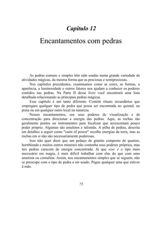 Capítulo 12
Encantamentos com pedras
As pedras comuns e simples têm sido usadas numa grande variedade de
atividades mágicas, da mesma forma que as preciosas e semipreciosas.
Nos capítulos precedentes, examinamos como as cores, as formas, a
aparência, a luminosidade e outros fatores nos ajudam a conhecer os poderes
contidos nas pedras. Na Parte II desse livro você encontrará uma lista
detalhada relacionando as principais pedras mágicas.
Esse capítulo é um tanto diferente. Contém rituais secundários que
empregam qualquer tipo de pedra que possa ser encontrada no quintal, na
praia ou em qualquer outro local na natureza.
Nesses encantamentos, use seus poderes de visualização e de
concentração para direcionar a energia das pedras. Aqui, as rochas são
geralmente pontos ou instrumentos para focalizar que acrescentam pouco
poder próprio. Algumas são amuletos e talismãs. A pilha de pedras, descrita
em detalhes a seguir como "cairn of power" recolhe energias da terra, mas as
rochas em si não são necessariamente poderosas.
Isso não quer dizer que um pedaço de granito composto de quartzo,
hornblenda e muitos outros minerais não contenha seus poderes próprios, mas
tais pedras carecem de energia concentrada. Já que esse é o tipo mais
necessário em magia, é mais difícil trabalhar com elas do que com uma
ametista ou cornalina. Assim, nos encantamentos simples que se seguem, não
se preocupe com o tipo de pedra a ser usado. Pegue qualquer uma que estiver
à mão.
75
 