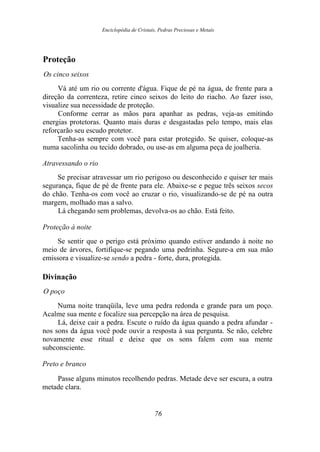 Enciclopédia de Cristais, Pedras Preciosas e Metais
Proteção
Os cinco seixos
Vá até um rio ou corrente d'água. Fique de pé na água, de frente para a
direção da correnteza, retire cinco seixos do leito do riacho. Ao fazer isso,
visualize sua necessidade de proteção.
Conforme cerrar as mãos para apanhar as pedras, veja-as emitindo
energias protetoras. Quanto mais duras e desgastadas pelo tempo, mais elas
reforçarão seu escudo protetor.
Tenha-as sempre com você para estar protegido. Se quiser, coloque-as
numa sacolinha ou tecido dobrado, ou use-as em alguma peça de joalheria.
Atravessando o rio
Se precisar atravessar um rio perigoso ou desconhecido e quiser ter mais
segurança, fique de pé de frente para ele. Abaixe-se e pegue três seixos secos
do chão. Tenha-os com você ao cruzar o rio, visualizando-se de pé na outra
margem, molhado mas a salvo.
Lá chegando sem problemas, devolva-os ao chão. Está feito.
Proteção à noite
Se sentir que o perigo está próximo quando estiver andando à noite no
meio de árvores, fortifique-se pegando uma pedrinha. Segure-a em sua mão
emissora e visualize-se sendo a pedra - forte, dura, protegida.
Divinação
O poço
Numa noite tranqüila, leve uma pedra redonda e grande para um poço.
Acalme sua mente e focalize sua percepção na área de pesquisa.
Lá, deixe cair a pedra. Escute o ruído da água quando a pedra afundar -
nos sons da água você pode ouvir a resposta à sua pergunta. Se não, celebre
novamente esse ritual e deixe que os sons falem com sua mente
subconsciente.
Preto e branco
Passe alguns minutos recolhendo pedras. Metade deve ser escura, a outra
metade clara.
76
 