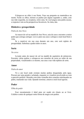Encantamentos com Pedras
Coloque-as no chão à sua frente. Faça sua pergunta ou mantenha-a na
mente. Feche os olhos, misture as pedras por alguns segundos e, então, com
sua mão esquerda, ou receptora, retire uma. Se você pegou uma pedra escura,
a resposta é sim ou há perspectivas favoráveis. Se clara, não.
Dinheiro e prosperidade
Pedra do Ano Novo
Ao nascer do sol na manhã do Ano Novo, saia de casa e encontre a maior
pedra que consiga carregar. Leve-a para sua casa e coloque-a num local bem à
vista.
Se a mantiver em sua casa durante um ano, este será repleto de
prosperidade. Substitua a pedra todos os anos.
Sorte
Na cerca
Levante antes do nascer do sol na manhã do equinócio de primavera.
Encontre várias pedras e coloque-as nos mourões da cerca ao redor de sua
propriedade, visualizando a si mesmo, sua casa e sua vida repletos de sorte.
Amor
Pedra do amor
Vá a um local onde existam muitas pedras desgastadas pela água.
Procure por uma grande e achatada, enquanto se visualiza envolvendo-se com
o parceiro perfeito. Desenhe com tinta vermelha dois corações entrelaçados na
pedra, mantendo sua visão. Quando terminar, enterre-a num local agreste.
Poder
Pilha do poder
Esse encantamento é ideal para ser usado em rituais ao ar livre.
Celebre-o antes de qualquer outra forma de magia com pedras.
77
 