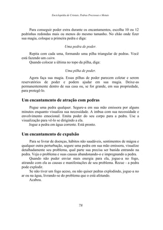 Enciclopédia de Cristais, Pedras Preciosas e Metais
Para conseguir poder extra durante os encantamentos, escolha 10 ou 12
pedrinhas redondas mais ou menos do mesmo tamanho. No chão onde fizer
sua magia, coloque a primeira pedra e diga:
Uma pedra de poder.
Repita com cada uma, formando uma pilha triangular de pedras. Você
está fazendo um cairn.
Quando colocar a última no topo da pilha, diga:
Uma pilha de poder.
Agora faça sua magia. Essas pilhas de poder parecem coletar e serem
reservatórios de poder e podem ajudar em sua magia. Deixe-as
permanentemente dentro de sua casa ou, se for grande, em sua propriedade,
para protegê-lo.
Um encantamento de atração com pedras
Pegue uma pedra qualquer. Segure-a em sua mão emissora por alguns
minutos enquanto visualiza sua necessidade. A imbua com sua necessidade e
envolvimento emocional. Emita poder do seu corpo para a pedra. Use a
visualização para vê-lo se dirigindo a ela.
Jogue a pedra em água corrente. Está pronto.
Um encantamento de expulsão
Para se livrar de doenças, hábitos não saudáveis, sentimentos de mágoa e
qualquer outra perturbação, segure uma pedra em sua mão emissora, visualize
detalhadamente seu problema, qual parte sua precisa ser banida entrando na
pedra. Veja o problema e suas causas abandonando-o e impregnando a pedra.
Quando não puder enviar mais energia para ela, jogue-a no fogo,
atirando com ela as causas e manifestações de seu problema. Recue - a pedra
pode explodir.
Se não tiver um fogo aceso, ou não quiser pedras explodindo, jogue-a no
ar ou na água, livrando-se do problema que o está afetando.
Acabou.
78
 