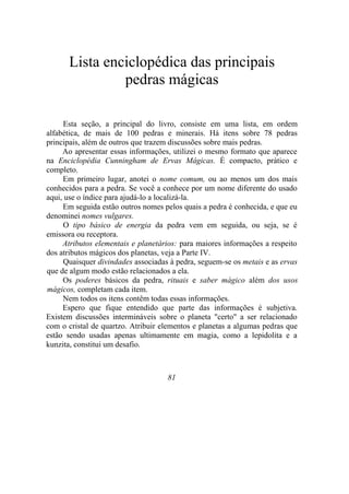 Lista enciclopédica das principais
pedras mágicas
Esta seção, a principal do livro, consiste em uma lista, em ordem
alfabética, de mais de 100 pedras e minerais. Há itens sobre 78 pedras
principais, além de outros que trazem discussões sobre mais pedras.
Ao apresentar essas informações, utilizei o mesmo formato que aparece
na Enciclopédia Cunningham de Ervas Mágicas. É compacto, prático e
completo.
Em primeiro lugar, anotei o nome comum, ou ao menos um dos mais
conhecidos para a pedra. Se você a conhece por um nome diferente do usado
aqui, use o índice para ajudá-lo a localizá-la.
Em seguida estão outros nomes pelos quais a pedra é conhecida, e que eu
denominei nomes vulgares.
O tipo básico de energia da pedra vem em seguida, ou seja, se é
emissora ou receptora.
Atributos elementais e planetários: para maiores informações a respeito
dos atributos mágicos dos planetas, veja a Parte IV.
Quaisquer divindades associadas à pedra, seguem-se os metais e as ervas
que de algum modo estão relacionados a ela.
Os poderes básicos da pedra, rituais e saber mágico além dos usos
mágicos, completam cada item.
Nem todos os itens contêm todas essas informações.
Espero que fique entendido que parte das informações é subjetiva.
Existem discussões intermináveis sobre o planeta "certo" a ser relacionado
com o cristal de quartzo. Atribuir elementos e planetas a algumas pedras que
estão sendo usadas apenas ultimamente em magia, como a lepidolita e a
kunzita, constitui um desafio.
81
 