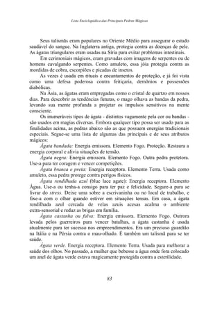 Lista Enciclopédica das Principais Pedras Mágicas
Seus talismãs eram populares no Oriente Médio para assegurar o estado
saudável do sangue. Na Inglaterra antiga, protegia contra as doenças de pele.
As ágatas triangulares eram usadas na Síria para evitar problemas intestinais.
Em cerimoniais mágicos, eram gravadas com imagens de serpentes ou de
homens cavalgando serpentes. Como amuleto, essa jóia protegia contra as
mordidas de cobra, escorpiões e picadas de insetos.
As vezes é usada em rituais e encantamentos de proteção, e já foi vista
como uma defesa poderosa contra feitiçaria, demônios e possessões
diabólicas.
Na Ásia, as ágatas eram empregadas como o cristal de quartzo em nossos
dias. Para descobrir as tendências futuras, o mago olhava as bandas da pedra,
levando sua mente profunda a projetar os impulsos sensitivos na mente
consciente.
Os inumeráveis tipos de ágata - distintos vagamente pela cor ou bandas -
são usados em magias diversas. Embora qualquer tipo possa ser usado para as
finalidades acima, as pedras abaixo são as que possuem energias tradicionais
especiais. Segue-se uma lista de algumas das principais e de seus atributos
mágicos:
Ágata bandada: Energia emissora. Elemento Fogo. Proteção. Restaura a
energia corporal e alivia situações de tensão.
Ágata negra: Energia emissora. Elemento Fogo. Outra pedra protetora.
Use-a para ter coragem e vencer competições.
Ágata branca e preta: Energia receptora. Elemento Terra. Usada como
amuleto, essa pedra protege contra perigos físicos.
Ágata rendilhada azul (blue lace agate): Energia receptora. Elemento
Água. Use-a ou tenha-a consigo para ter paz e felicidade. Segure-a para se
livrar do stress. Deixe uma sobre a escrivaninha ou no local de trabalho, e
fixe-a com o olhar quando estiver em situações tensas. Em casa, a ágata
rendilhada azul cercada de velas azuis acesas acalma o ambiente
extra-sensorial e reduz as brigas em família.
Ágata castanha ou fulva: Energia emissora. Elemento Fogo. Outrora
levada pelos guerreiros para vencer batalhas, a ágata castanha é usada
atualmente para ter sucesso nos empreendimentos. Era um precioso guardião
na Itália e na Pérsia contra o mau-olhado. É também um talismã para se ter
saúde.
Ágata verde. Energia receptora. Elemento Terra. Usada para melhorar a
saúde dos olhos. No passado, a mulher que bebesse a água onde fora colocado
um anel de ágata verde estava magicamente protegida contra a esterilidade.
83
 