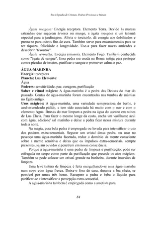 Enciclopédia de Cristais, Pedras Preciosas e Metais
Ágata musgosa: Energia receptora. Elemento Terra. Devido às marcas
estranhas que sugerem árvores ou musgo, a ágata musgosa é um talismã
especial para a jardinagem. Alivia o torcicolo, dá energia aos debilitados e
presta-se para outros fins de cura. Também serve para encantamentos para se
ter riqueza, felicidade e longevidade. Use-a para fazer novas amizades e
descobrir "tesouros".
Ágata vermelha: Energia emissora. Elemento Fogo. Também conhecida
como "ágata de sangue". Essa pedra era usada na Roma antiga para proteger
contra picadas de insetos, purificar o sangue e promover calma e paz.
ÁGUA-MARINHA
Energia: receptora
Planeta: Lua Elemento:
Água
Poderes: sensitividade, paz, coragem, purificação
Saber e ritual mágico: A água-marinha é a pedra das Deusas do mar do
passado. Contas de água-marinha foram encontradas nas tumbas de múmias
no Egito antigo.
Usos mágicos: A água-marinha, uma variedade semipreciosa do berilo, é
azul-esverdeado pálido, e tem sido associada há muito com o mar e com o
elemento Água. Bruxas do mar limpam a pedra na água do oceano em noites
de Lua Cheia. Para fazer o mesmo longe da costa, encha um vasilhame azul
com água, adicione' sal marinho e deixe a pedra ficar nessa mistura durante
toda a noite.
Na magia, essa bela pedra é empregada ou levada para intensificar o uso
dos poderes extra-sensoriais. Segurar um cristal dessa pedra, ou usar no
pescoço uma água-marinha facetada, reduz o domínio da mente consciente
sobre a mente sensitiva e deixa que os impulsos extra-sensoriais, sempre
presentes, sejam ouvidos e penetrem em nossa consciência.
Porque a água-marinha é uma pedra de limpeza e purificação, pode ser
esfregada no corpo como parte da purificação que precede os atos mágicos.
Também se pode colocar um cristal grande na banheira, durante imersões de
limpeza.
Uma leve tintura de limpeza é feita mergulhando-se uma água-marinha
num copo com água fresca. Deixe-o fora de casa, durante a lua cheia, se
possível por umas três horas. Recupere a pedra e beba o líquido para
purificar-se e intensificar a percepção extra-sensorial.
A água-marinha também é empregada como a ametista para
84
 