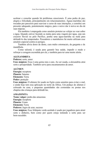 Lista Enciclopédica das Principais Pedras Mágicas
acalmar e consolar quando há problemas emocionais. É uma pedra de paz,
alegria e felicidade, principalmente em relacionamentos. Águas-marinhas são
trocadas por parceiros para suavizar o curso de suas interações, e constitui um
presente adequado, potentemente mágico, para o noivo dar à noiva no dia de
suas núpcias.
Ela também é empregada como amuleto protetor ao velejar ou voar sobre
a água. Quando estiver fazendo as malas para uma viagem por água, seja um
cruzeiro fluvial ou pelo Pacífico, ponha uma água-marinha na mala para
defendê-lo das tempestades. Pescadores e marinheiros há muito utilizam esse
amuleto especial contra os perigos.
Também alivia dores de dente, cura males estomacais, da garganta e da
mandíbula.
Como talismã, é usada para garantir boa saúde, impedir o medo e
reforçar a coragem escondida por ele, e também para ter uma mente alerta.
ALEXANDRITA
Poderes: sorte, amor
Usos mágicos: Essa é uma gema rara e cara. Ao ser usada, a alexandrita atrai
sorte e prosperidade. Também serve para encantamentos de amor.
ALÚMEN
Energia: receptora
Planeta: Saturno
Elemento: Terra
Poder: proteção
Usos mágicos: O alúmen foi usado no Egito como amuleto para evitar o mal,
e ainda hoje tem essa aplicação no norte da África. Um pedaço de alúmen é
colocado na casa, e pequenas quantidades são costuradas ou postas nos
chapéus das crianças para defendê-las.
AMAZONITA
Nome vulgar: pedra das amazonas
Energia: receptora
Planeta: Urano
Elemento: Terra
Poderes: Jogos de azar, sucesso
Usos mágicos: Esse feldspato verde-azulado é usado por jogadores para atrair
sorte e dinheiro, bem como por quem esteja tentando a sorte para ser
bem-sucedido.
85
 
