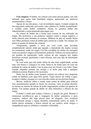 Lista Enciclopédica das Principais Pedras Mágicas
Usos mágicos: O âmbar, em comum com umas poucas pedras, tem sido
utilizado para quase toda finalidade mágica, aparecendo em inúmeros
encantamentos e rituais.
Apesar de seu alto preço, é um investimento seguro. Compre sempre de
um negociante conhecido, pois muito vidro, plástico ou "âmbar reconstituído"
é vendido como âmbar verdadeiro. Insista no genuíno âmbar não
industrializado e esteja preparado para pagar caro.
Os colares de âmbar são a forma mais comum de sua utilização em
magia. São protetores e um poderoso amuleto contra a magia negativa, e
muito eficazes para defender as crianças. Milhares de pais no mundo fazem
seus filhos portarem contas de âmbar para conservar a saúde. Ou coloque um
pouco no quarto de dormir das crianças.
Antigamente, quando o sexo era visto como uma atividade
completamente natural, ainda que sagrada, a reprodução dos órgãos sexuais
era comumente usada em magia. Um falo esculpido em âmbar era carregado
como um protetor mágico extremamente poderoso. Embora isso possa parecer
um produto do patriarcado, tenho certeza de que imagens dos órgãos
femininos existiam igualmente e eram eficazes, mas esse tipo de informação
foi suprimido.
Se você achar que está sendo vítima de uma forte negatividade, acenda
uma vela branca e coloque-a no chão. Sente-se de frente para ela com um
punhado de contas de âmbar e use-as para criar um círculo a seu redor. Fique
sentado enquanto restaura sua energia e se feche para toda e qualquer
influência externa. Repita se for necessário.
Outro uso do âmbar como protetor consiste em colocar nove pequenas
contas na banheira com água bem quente. Fique imerso até esfriar a água,
recupere o âmbar, enxugue-se e use uma das contas até seu próximo banho.
Bruxas, mulheres sábias e xamãs usam contas de âmbar para reforçar
seus encantamentos quando os fazem em cavernas, vales ou praias desertas,
ou mesmo no interior de esferas de poder magicamente criadas nos quartos de
dormir. Um pedaço grande de âmbar no altar intensifica a eficácia de sua
magia.
O âmbar é usado para realçar a beleza e a atração em geral. Durante a
renascença acreditava-se que a roupagem de âmbar aumentava o peso
corpóreo, embora não haja provas para tal alegação. Isso acontecia
provavelmente porque a figura feminina rechonchuda estava na moda. O
âmbar parece aumentar a beleza natural de seu usuário, atrair amigos e
companheiros para os solitários e estimular a felicidade.
87
 