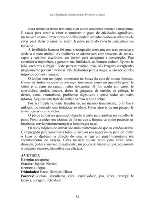 Enciclopédia de Cristais, Pedras Preciosas e Metais
Essa resina há muito tem sido vista como altamente sensual e magnética.
É usada para atrair o amor e aumentar o gozo de atividades agradáveis,
inclusive a sexual. Pedacinhos de âmbar podem ser adicionados às misturas de
ervas para atrair o amor ou serem levados perto do coração para atrair um
parceiro.
A fertilidade humana foi uma preocupação constante em eras passadas e
ainda o é para muitos. As mulheres se adornavam com imagens de peixes,
sapos e coelhos esculpidos em âmbar para assegurar a concepção. Para
combater a impotência e garantir sua fertilidade, os homens tinham figuras de
leão, cachorro e dragão. Pode parecer exótico, mas tais imagens energizadas
magicamente podem funcionar. Não há limites para a magia, a não ser aqueles
impostos por nós mesmos.
O âmbar tem um papel importante na busca da cura de nossas doenças.
Contas de âmbar ao redor do pescoço funcionam como um guardião geral da
saúde e aliviam ou curam males existentes. Já foi usado em casos de
convulsões, surdez, loucura, dores de garganta, de ouvido, de cabeça, de
dentes, asma, reumatismo, problemas digestivos e quase todos os males
internos. Segurar uma bola de âmbar na mão reduz a febre.
Por ser freqüentemente translúcido, ou mesmo transparente, o âmbar é
utilizado ou portado para fortalecer os olhos. Olhar através de um pedaço de
âmbar tem o mesmo efeito.
O pó de âmbar era queimado durante o parto para auxiliar no trabalho de
parto. Posto a arder sem chama, de forma que a fumaça de pinho pudesse ser
inspirada, servia para interromper a hemorragia nasal.
Os usos mágicos do âmbar são mais numerosos do que os citados acima.
É empregado para aumentar a força, o sucesso nos negócios ou para estimular
o fluxo do dinheiro na direção do mago e tem um papel importante nos
encantamentos de atração. Estes incluem rituais feitos para atrair amor,
dinheiro, poder e sucesso. Finalmente, um pouco de âmbar em pó, adicionado
a qualquer incenso, intensifica sua eficácia.
AMETISTA
Energia: receptora
Planeta: Júpiter, Netuno
Elemento: Água
Divindades: Baco, Dionísio, Diana
Poderes: sonhos, alcoolismo, cura, sensitividade, paz, amor, protege de
ladrões, coragem, felicidade
88
 