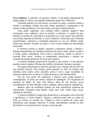 Lista Enciclopédica das Principais Pedras Mágicas
Usos mágicos: A ametista, um quartzo violeta, é uma pedra impregnada de
magia antiga. É, talvez, tão popular atualmente quanto há 2.000 anos.
Colocada embaixo do travesseiro, ou usada na cama, a ametista afasta a
insônia e pesadelos. Produz um sono calmo, agradável e restaurador e até
mesmo sonhos proféticos. Por outro lado, evita que se durma demais.
Uma pedra espiritual, sem nenhum efeito colateral negativo nem
associações com violência, raiva ou paixão, a ametista é a pedra da paz.
Quando as tensões da vida diária se acumulam em você, segure uma ametista
com a mão esquerda (ou direita, se você é canhoto) e deixe que suas vibrações
reconfortantes, calmantes e tranqüilas penetrem no seu ser. Melhor ainda,
tenha uma ametista tocando sua pele e você evitará estados de perturbação
emocional.
A ametista acalma os medos, aumenta a esperança, anima o espírito e
fomenta pensamentos de realidade espiritual em nossas vidas. Afasta a culpa e
a ilusão, ajuda a abandonar vícios como o alcoolismo, refreia os abusos e
concede bom senso. Acalma as tempestades emocionais e mesmo em
situações de perigo potencial ela serve para ajudá-lo.
A ametista também proporciona coragem a seu usuário e é um amuleto
poderoso para viajantes. Protege dos ladrões, ferimentos, doenças e perigos.
Na magia renascentista a ametista gravada com a imagem de um urso era
um amuleto protetor. Nos tempos greco-romanos os anéis de bronze com
ametista eram usados como amuletos contra o mal e taças esculpidas de
ametista expulsavam a tristeza e o diabo de todos os que bebiam delas.
Por ser uma pedra tão espiritual, é muitas vezes usada durante a
contemplação, ou posta em altares simples de meditação. Um fragmento de
ametista na frente de uma vela branca, além de um incenso aceso
reconfortante e de alta vibração, como o sândalo, induz a práticas meditativas.
Banhos antes da meditação podem ser uma experiência poderosa de
sintonização. Enquanto toma banho, tenha uma vela violeta clara acesa,
rodeada de ametistas.
A ametista também é usada para desenvolver a percepção extra-sensorial
e aperfeiçoar o "sexto sentido". Alguns a colocam junto com as cartas do
Tarô, as varetas ou moedas do I Ching ou com as pedras de runas para
intensificar suas energias interiores. É usada, naturalmente, durante os atos
divinatórios ou extra-sensoriais. Já que se trata de uma
89
 
