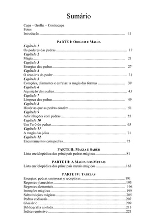 Sumário
Capa – Orelha – Contracapa
Fotos
Introdução............................................................................................... 11
PARTE I: ORIGEM E MAGIA
Capítulo 1
Os poderes das pedras............................................................................... 17
Capítulo 2
Magia ...................................................................................................... 21
Capítulo 3
Energias das pedras................................................................................. 27
Capítulo 4
O arco-íris do poder .................................................................................. 31
Capítulo 5
Corações, diamantes e estrelas: a magia das formas .............................. 39
Capítulo 6
Aquisição das pedras................................................................................. 43
Capítulo 7
Limpeza das pedras................................................................................. 49
Capítulo 8
Histórias que as pedras contêm................................................................ 51
Capítulo 9
Adivinhações com pedras ........................................................................ 55
Capítulo 10
Um Tarô de pedras................................................................................... 63
Capítulo 11
A magia das jóias..................................................................................... 71
Capítulo 12
Encantamentos com pedras...................................................................... 75
PARTE II: MAGIA E SABER
Lista enciclopédica das principais pedras mágicas.................................. 81
PARTE III: A MAGIA DOS METAIS
Lista enciclopédica dos principais metais mágicos .................................163
PARTE IV: TABELAS
Energias: pedras emissoras e receptoras................................................. 191
Regentes planetários ................................................................................193
Regentes elementais................................................................................ 196
Intenções mágicas....................................................................................199
Substituições mágicas..............................................................................205
Pedras zodiacais.......................................................................................207
Glossário..................................................................................................209
Bibliografia anotada.................................................................................213
Índice remissivo.......................................................................................221
 