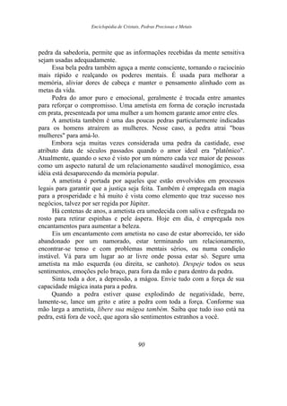 Enciclopédia de Cristais, Pedras Preciosas e Metais
pedra da sabedoria, permite que as informações recebidas da mente sensitiva
sejam usadas adequadamente.
Essa bela pedra também aguça a mente consciente, tornando o raciocínio
mais rápido e realçando os poderes mentais. É usada para melhorar a
memória, aliviar dores de cabeça e manter o pensamento alinhado com as
metas da vida.
Pedra do amor puro e emocional, geralmente é trocada entre amantes
para reforçar o compromisso. Uma ametista em forma de coração incrustada
em prata, presenteada por uma mulher a um homem garante amor entre eles.
A ametista também é uma das poucas pedras particularmente indicadas
para os homens atraírem as mulheres. Nesse caso, a pedra atrai "boas
mulheres" para amá-lo.
Embora seja muitas vezes considerada uma pedra da castidade, esse
atributo data de séculos passados quando o amor ideal era "platônico".
Atualmente, quando o sexo é visto por um número cada vez maior de pessoas
como um aspecto natural de um relacionamento saudável monogâmico, essa
idéia está desaparecendo da memória popular.
A ametista é portada por aqueles que estão envolvidos em processos
legais para garantir que a justiça seja feita. Também é empregada em magia
para a prosperidade e há muito é vista como elemento que traz sucesso nos
negócios, talvez por ser regida por Júpiter.
Há centenas de anos, a ametista era umedecida com saliva e esfregada no
rosto para retirar espinhas e pele áspera. Hoje em dia, é empregada nos
encantamentos para aumentar a beleza.
Eis um encantamento com ametista no caso de estar aborrecido, ter sido
abandonado por um namorado, estar terminando um relacionamento,
encontrar-se tenso e com problemas mentais sérios, ou numa condição
instável. Vá para um lugar ao ar livre onde possa estar só. Segure uma
ametista na mão esquerda (ou direita, se canhoto). Despeje todos os seus
sentimentos, emoções pelo braço, para fora da mão e para dentro da pedra.
Sinta toda a dor, a depressão, a mágoa. Envie tudo com a força de sua
capacidade mágica inata para a pedra.
Quando a pedra estiver quase explodindo de negatividade, berre,
lamente-se, lance um grito e atire a pedra com toda a força. Conforme sua
mão larga a ametista, libere sua mágoa também. Saiba que tudo isso está na
pedra, está fora de você, que agora são sentimentos estranhos a você.
90
 