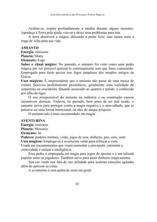 Lista Enciclopédica das Principais Pedras Mágicas
Acalme-se, respire profundamente e medite durante alguns instantes.
Agradeça à Terra pela ajuda, vire-se e deixe seus problemas para trás.
A terra absorverá a mágoa, deixando a pedra livre, mas nunca mais a
traga de volta para sua vida.
AMIANTO
Energia: emissora
Planeta: Marte
Elemento: Fogo
Saber e ritual mágico: No passado, o amianto foi visto como uma pedra
mágica por ser possível queimá-lo continuamente sem que fosse consumido.
Empregado para fazer pavios nos fogos perpétuos dos templos antigos da
Grécia.
Usos mágicos: É surpreendente que o amianto não passe de uma massa de
cristais flexíveis perfeitamente prismáticos, geralmente uma variedade de
serpentina ou crocidolita. Quando associado ao quartzo e polido, é conhecido
por olho-de-tigre.
O uso irresponsável do amianto na indústria e na construção causou
incontáveis doenças. Todavia, no passado, bem antes de ser mal usado, o
amianto servia para proteger contra a magia negativa e o mau-olhado, que se
pensava ser uma forma intencional, ou não, de ataque psíquico.
O amianto não é mais recomendado em magia.
AVENTURINA
Energia: emissora
Planeta: Mercúrio
Elemento: Ar
Poderes: poderes mentais, visão, jogos de azar, dinheiro, paz, cura, sorte
Usos mágicos: Emprega-se a aventurina verde para reforçar a vista.
Usada em encantamentos que visam aumentar a percepção, estimular a
criatividade e realçar a inteligência.
Essa pedra é empregada em magia para jogos de apostas e é um talismã
popular entre os jogadores. Também serve para atrair dinheiro magicamente.
Sua cor verde nos fala de sua utilidade para acalmar emoções agitadas
além de apressar as curas.
A aventurina é uma pedra de sorte em geral.
91
 