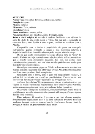 Enciclopédia de Cristais, Pedras Preciosas e Metais
AZEVICHE
Nomes vulgares: âmbar-de-bruxa, âmbar negro, lenhito
Energia: receptora
Planeta: Saturno
Elementos: Terra, Akasha
Divindade: Cibele
Ervas associadas: lavanda, salva
Poderes: proteção, anti-pesadelos, sorte, divinação, saúde
Saber e ritual mágico: O azeviche é madeira fossilizada com milhares de
anos de idade. É uma pedra negra e vítrea. Por sua cor, é associada ao
elemento Terra, mas devido a suas origens, também se relaciona com o
Akasha.
Compartilha com o âmbar a propriedade de poder ser carregado
eletricamente quando esfregado e, graças a essa misteriosa natureza e
propriedades elétricas, é considerado uma pedra mágica há muito tempo.
Diz-se que usado continuamente no corpo absorve parte da "alma" do
usuário. Embora isso seja verdadeiro com relação a várias pedras, presumia-se
que o lenhito fosse duplamente poderoso. Por isso, tais pedras eram
cuidadosamente guardadas, pois nas mãos erradas poderiam ser usadas para
manipular seu usuário original.
Os antigos veneradores gregos de Cibele, a deusa do crescimento e das
plantas, usavam o azeviche para obter seus favores. Os jardineiros modernos
também o usam para fazer florir suas plantas.
Juntamente com o âmbar, com o qual está magicamente "casado", o
lenhito foi encontrado em cemitérios pré-históricos. Provavelmente, era
colocado ali para trazer boa sorte aos mortos ou proteger seus ossos.
As Suma Sacerdotisas Wiccanas contemporâneas, principalmente as que
seguem os rituais elementares popularizados pelo falecido Gerald Gardner,
muitas vezes usam colares de contas alternadas de âmbar e azeviche.
O azeviche é uma pedra maravilhosa, mas preste atenção: muito do que é
vendido como azeviche atualmente não passa de vidro negro. Compre apenas
de uma fonte conhecida.
Usos mágicos: O azeviche é receptor e por isso absorve energias,
principalmente negatividade. Isso o faz uma substância protetora. Pode ser
usado em forma de contas ou posto ao lado de velas brancas durante rituais de
proteção. Constitui um protetor maravilhoso do lar.
92
 
