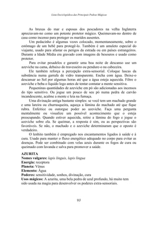 Lista Enciclopédica das Principais Pedras Mágicas
As bruxas do mar e esposas dos pescadores na velha Inglaterra
apreciavam-no como um potente protetor mágico. Queimavam-no dentro de
casa como incenso para proteger os maridos ausentes.
Um pedacinho é algumas vezes colocado, momentaneamente, sobre o
estômago de um bebê para protegê-lo. Também é um amuleto especial do
viajante, usado para afastar os perigos da estrada ou em países estrangeiros.
Durante a Idade Média era gravado com imagens de besouros e usado como
protetor.
Para evitar pesadelos e garantir uma boa noite de descanso use um
azeviche na cama, debaixo do travesseiro ou pendure-o na cabeceira.
Ele também reforça a percepção extra-sensorial. Coloque lascas da
substância numa garrafa de vidro transparente. Encha com água. Deixe-o
descansar ao Sol por algumas horas até que a água esteja aquecida. Filtre o
azeviche e beba o líquido logo antes de tentar contatar a mente sensitiva.
Pequeninas quantidades de azeviche em pó são adicionadas aos incensos
do tipo sensitivo. Ou jogue um pouco de seu pó numa pedra de carvão
incandescente, acalme a mente e leia na fumaça.
Uma divinação antiga bastante simples: se você tem um machado grande
e uma lareira ou churrasqueira, aqueça a lâmina do machado até que fique
rubra. Enfeitice ou outorgue poder ao azeviche. Faça uma pergunta
mentalmente ou visualize um possível acontecimento que o esteja
preocupando. Quando estiver aquecida, retire a lâmina do fogo e jogue o
azeviche sobre ela. Se queimar, a resposta é sim, ou as perspectivas são
favoráveis. Se não, o machado e o azeviche determinaram que o oposto é
verdadeiro.
O lenhito também é empregado nos encantamentos ligados à saúde e à
cura. Usado para manter o fluxo energético adequado no corpo para evitar as
doenças. Pode ser combinado com velas azuis durante os fogos de cura ou
queimado com lavanda e salva para promover a saúde.
AZURITA
Nomes vulgares: lapis linguis, lapis língua
Energia: receptora
Planeta: Vênus
Elemento: Água
Poderes: sensitividade, sonhos, divinação, cura
Usos mágicos: A azurita, uma bela pedra de azul profundo, há muito tem
sido usada na magia para desenvolver os poderes extra-sensoriais.
93
 