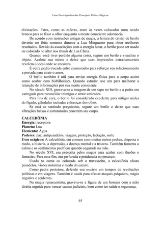 Lista Enciclopédica das Principais Pedras Mágicas
divinações. Estes, como as esferas, eram às vezes colocados num tecido
branco para se fixar o olhar enquanto a mente consciente adormecia.
De acordo com instruções antigas de magia, a leitura do cristal de berilo
deveria ser feita somente durante a Lua Minguante para obter melhores
resultados. Devido às associações com a energia lunar, o berilo pode ser usado
ou colocado no altar nos rituais de Lua Cheia.
Quando você tiver perdido alguma coisa, segure um berilo e visualize o
objeto. Acalme sua mente e deixe que suas impressões extra-sensoriais
revelem o local onde se encontra.
É outra pedra trocada entre enamorados para reforçar seu relacionamento
e portada para atrair o amor.
O berilo também é útil para enviar energia física para o corpo assim
como acabar com bisbilhotices. Quando estudar, use um para melhorar a
retenção de informações por sua mente consciente.
No século XIII, gravava-se a imagem de um sapo no berilo e a pedra era
carregada para reconciliar inimigos e atrair amizades.
Para fins de cura, o berilo foi considerado excelente para mitigar males
do fígado, glândulas inchadas e doenças dos olhos.
Se está se sentindo preguiçoso, segure um berilo e deixe que suas
vibrações baixas e estruturadas penetrem seu corpo.
CALCEDÔNIA
Energia: receptora
Planeta: Lua
Elemento: Água
Poderes: paz, antipesadelos, viagem, proteção, lactação, sorte
Usos mágicos: A calcedônia, em comum com muitas outras pedras, dispersa o
medo, a histeria, a depressão, a doença mental e a tristeza. Também fomenta a
calma e os sentimentos pacíficos quando segurada na mão.
No século XVI, era prescrita pelos magos para acabar com ilusões e
fantasias. Para esse fim, era perfurada e pendurada no pescoço.
Usada na cama ou colocada sob o travesseiro, a calcedônia afasta
pesadelos, visões noturnas e medo do escuro.
Como pedra protetora, defende seu usuário em tempos de revoluções
políticas e em viagens. Também é usada para afastar ataques psíquicos, magia
negativa e acidentes.
Na magia renascentista, gravava-se a figura de um homem com a mão
direita erguida para vencer causas judiciais, bem como ter saúde e segurança.
95
 