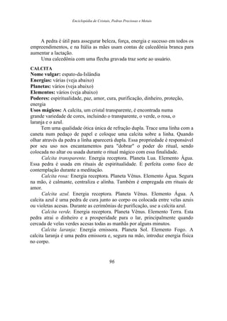 Enciclopédia de Cristais, Pedras Preciosas e Metais
A pedra é útil para assegurar beleza, força, energia e sucesso em todos os
empreendimentos, e na Itália as mães usam contas de calcedônia branca para
aumentar a lactação.
Uma calcedônia com uma flecha gravada traz sorte ao usuário.
CALCITA
Nome vulgar: espato-da-Islândia
Energias: várias (veja abaixo)
Planetas: vários (veja abaixo)
Elementos: vários (veja abaixo)
Poderes: espiritualidade, paz, amor, cura, purificação, dinheiro, proteção,
energia
Usos mágicos: A calcita, um cristal transparente, é encontrada numa
grande variedade de cores, incluindo o transparente, o verde, o rosa, o
laranja e o azul.
Tem uma qualidade ótica única de refração dupla. Trace uma linha com a
caneta num pedaço de papel e coloque uma calcita sobre a linha. Quando
olhar através da pedra a linha aparecerá dupla. Essa propriedade é responsável
por seu uso nos encantamentos para "dobrar" o poder do ritual, sendo
colocada no altar ou usada durante o ritual mágico com essa finalidade.
Calcita transparente. Energia receptora. Planeta Lua. Elemento Água.
Essa pedra é usada em rituais de espiritualidade. É perfeita como foco de
contemplação durante a meditação.
Calcita rosa: Energia receptora. Planeta Vênus. Elemento Água. Segura
na mão, é calmante, centraliza e alinha. Também é empregada em rituais de
amor.
Calcita azul. Energia receptora. Planeta Vênus. Elemento Água. A
calcita azul é uma pedra de cura junto ao corpo ou colocada entre velas azuis
ou violetas acesas. Durante as cerimônias de purificação, use a calcita azul.
Calcita verde. Energia receptora. Planeta Vênus. Elemento Terra. Esta
pedra atrai o dinheiro e a prosperidade para o lar, principalmente quando
cercada de velas verdes acesas todas as manhãs por alguns minutos.
Calcita laranja: Energia emissora. Planeta Sol. Elemento Fogo. A
calcita laranja é uma pedra emissora e, segura na mão, introduz energia física
no corpo.
96
 