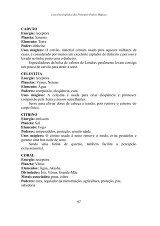 Lista Enciclopédica das Principais Pedras Mágicas
CARVÃO
Energia: receptora
Planeta: Saturno
Elemento: Terra
Poder: dinheiro
Usos mágicos: O carvão, material comum usado para aquecer milhares de
casas, é considerado por muitos um excelente captador de dinheiro e por isso é
levado no bolso junto com o dinheiro.
Especuladores da bolsa de valores de Londres geralmente levam consigo
um pouco de carvão para atrair a sorte.
CELESTITA
Energia: receptora
Planetas: Vênus, Netuno
Elemento: Água
Poderes: compaixão, eloqüência, cura
Usos mágicos: A celestita é usada para criar eloqüência e promover
compaixão pela Terra e nossos semelhantes.
Serve para aliviar dores de cabeça e tensão, pois remove o estresse do
corpo físico.
CITRINO
Energia: emissora
Planeta: Sol
Elemento: Fogo
Poderes: antipesadelos, proteção, sensitividade
Usos mágicos: O citrino usado à noite remove o medo, evita pesadelos e
garante uma boa noite de sono.
Sendo uma forma de quartzo, também facilita a percepção
extra-sensorial.
CORAL
Energia: receptora
Planeta: Vênus
Elementos: Água, Akasha
Divindades: Ísis, Vênus, Grande-Mãe
Metais associados: prata, cobre
Poderes: cura, regulador da menstruação, agricultura, proteção, paz,
sabedoria
97
 
