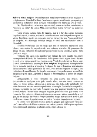 Enciclopédia de Cristais, Pedras Preciosas e Metais
Saber e ritual mágico: O coral tem um papel importante nos ritos mágicos e
religiosos nas ilhas do Pacífico. Geralmente é posto nos túmulos para proteger
os mortos e os templos eram às vezes construídos com pedras de lava e coral.
No Mediterrâneo, achava-se que o coral, como o âmbar, contivesse a
"essência da vida" da Deusa-Mãe, que habitava numa "árvore" de coral no
oceano.
Uma crença indiana fala do oceano, que é o lar das almas humanas
depois da morte, e assim, o coral é considerado um amuleto poderoso para os
vivos. Também é posto no corpo dos mortos para evitar que "maus espíritos"
os ocupem. Na mitologia nórdica antiga, o coral era relacionado com a
divindade.
Muitos objetam seu uso em magia por não ser nem uma pedra nem uma
planta, mas restos do esqueleto de uma criatura marinha. Já passamos da
época em que tínhamos de sacrificar coisas vivas (nesse sentido, o coral) para
praticar a magia.
Todavia, não vejo como recolher um pedaço de coral trazido pela maré
numa praia da Flórida, do Havaí ou da Itália possa causar algum dano. Retirar
o coral vivo, para o comércio, é outra coisa. Você deve decidir se deseja usar
o coral comercializado em magia. Usos mágicos: Eu passeava numa praia do
Havaí num dia quente e aromático. As águas do mar brilhavam e acariciavam
delicadamente a areia granulada de coral. Para minha surpresa e alegria, um
pedacinho de coral branco foi jogado a meus pés. Um pedaço com um orifício
desgastado pela água. Agradeci e peguei-o, reconhecendo-o como um objeto
mágico.
Antigamente, o coral vermelho era uma dádiva dos deuses. Era
encontrado em qualquer praia pelo mundo afora, mas era muito comum na
Itália. Os povos antigos utilizavam o coral que não tinha sido trabalhado por
mãos humanas para se tornarem poderosos em magia. O coral não era polido,
cortado, esculpido ou escavado. Acreditava-se que qualquer interferência com
o coral poderia "matar" suas energias mágicas, pois achava-se que estava vivo
(como de fato estivera). Atualmente não se pensa mais assim, mas ainda se crê
que, se um pedaço de coral se rompe durante a magia por qualquer motivo, ele
perdeu seu poder e é preciso obter um outro. Devolva os pedaços ao oceano.
O termo coral provém de duas palavras gregas que significam "filha do
mar". As mulheres italianas costumavam usá-lo perto da virilha para regular o
fluxo menstrual, aceitando a relação entre o mar, a Lua e os
98
 