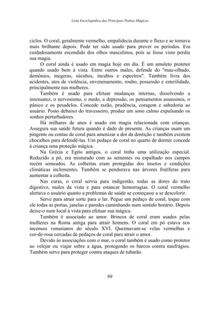 Lista Enciclopédica das Principais Pedras Mágicas
ciclos. O coral, geralmente vermelho, empalidecia durante o fluxo e se tornava
mais brilhante depois. Pode ter sido usado para prever os períodos. Era
cuidadosamente escondido dos olhos masculinos, pois se fosse visto perdia
sua magia.
O coral ainda é usado em magia hoje em dia. É um amuleto protetor
quando usado bem à vista. Entre outros males, defende do "mau-olhado,
demônios, megeras, súcubos, íncubos e espectros". Também livra dos
acidentes, atos de violência, envenenamento, roubo, possessão e esterilidade,
principalmente nas mulheres.
Também é usado para efetuar mudanças internas, dissolvendo a
insensatez, o nervosismo, o medo, a depressão, os pensamentos assassinos, o
pânico e os pesadelos. Concede razão, prudência, coragem e sabedoria ao
usuário. Posto debaixo do travesseiro, produz um sono calmo expulsando os
sonhos perturbadores.
Há milhares de anos é usado em magia relacionada com crianças.
Assegura sua saúde futura quando é dado de presente. As crianças usam um
pingente ou contas de coral para amenizar a dor da dentição e também existem
chocalhos para defendê-las. Um pedaço de coral no quarto de dormir concede
à criança uma proteção mágica.
Na Grécia e Egito antigos, o coral tinha uma utilização especial.
Reduzido a pó, era misturado com as sementes ou espalhado nos campos
recém semeados. As colheitas eram protegidas dos insetos e condições
climáticas inclementes. Também se pendurava nas árvores frutíferas para
aumentar a colheita.
Nas curas, o coral servia para indigestão, todas as dores do trato
digestivo, males da vista e para estancar hemorragias. O coral vermelho
alertava o usuário quanto a problemas de saúde se começasse a se descolorir.
Serve para atrair sorte para o lar. Pegue um pedaço de coral, toque com
ele todas as portas, janelas e paredes caminhando num sentido horário. Depois
deixe-o num local à vista para efetuar sua mágica.
Também é associado ao amor. Brincos de coral eram usados pelas
mulheres na Roma antiga para atrair homens. O coral em pó estava nos
incensos venusianos do século XVI. Queimavam-se velas vermelhas e
cor-de-rosa cercadas de pedaços de coral para atrair o amor.
Devido às associações com o mar, o coral também é usado como protetor
ao velejar ou viajar sobre a água, protegendo os barcos contra naufrágios.
Também serve para proteger contra ataques de tubarão.
99
 