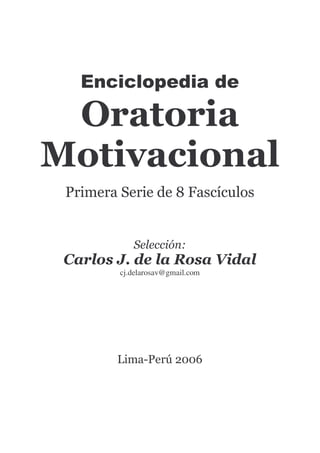 Enciclopedia de
Oratoria
Motivacional
Primera Serie de 8 Fascículos
Selección:
Carlos J. de la Rosa Vidal
cj.delarosav@gmail.com
Lima-Perú 2006
 