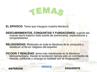 EL EPIVOCO: Tema que inaugura nuestra literatura

DESCUBRIMIENTOS, CONQUISTAS Y FUNDACIONES: cuando las
  nuevas tierra trajeron toda suerte de aventureros, exploradores y
  conquistadores

RELIGIOSIDAD: Reiterado en toda la literatura de la conquista y
  obedecer al fervor religioso del español.

FICCION Y REALIDAD: tema más interesante en la literatura
   latinoamericana. Desde la fundación hemos sido un continente de
   mezcla, confunde y conjuga la realidad con la imaginación


                            INDICE
  ANTERIOR                                     SIGUIENTE
 