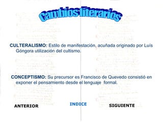 CULTERALISMO: Estilo de manifestación, acuñada originado por Luís
  Góngora utilización del cultismo.




CONCEPTISMO: Su precursor es Francisco de Quevedo consistió en
 exponer el pensamiento desde el lenguaje formal.




  ANTERIOR                 INDICE            SIGUIENTE
 
