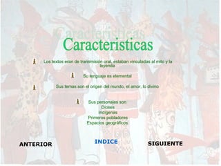 Los textos eran de transmisión oral, estaban vinculadas al mito y la
                                  leyenda

                         Su lenguaje es elemental

           Sus temas son el origen del mundo, el amor, lo divino


                            Sus personajes son
                                   Dioses
                                 Indígenas
                           Primeros pobladores
                           Espacios geográficos




ANTERIOR                       INDICE                       SIGUIENTE
 