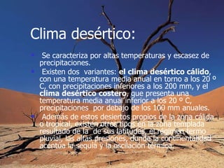 Clima desértico: Se caracteriza por altas temperaturas y escasez de precipitaciones. Existen dos  variantes:  el clima desértico cálido , con una temperatura media anual en torno a los 20 º C, con precipitaciones inferiores a los 200 mm, y el  clima desértico   costero , que presenta una temperatura media anual inferior a los 20 º C,  precipitaciones  por debajo de los 100 mm anuales. Además de estos desiertos propios de la zona cálida o tropical, existen otros tipos en la zona templada resultado de la  de sus latitudes, el régimen termo pluvial, las altas presiones, donde la continentalidad acentúa la sequía y la oscilación térmica.   