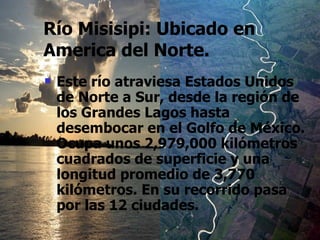 Río Misisipi: Ubicado en America del Norte. Este río atraviesa Estados Unidos de Norte a Sur, desde la región de los Grandes Lagos hasta desembocar en el Golfo de México. Ocupa unos 2,979,000 kilómetros cuadrados de superficie y una longitud promedio de 3,770 kilómetros. En su recorrido pasa por las 12 ciudades.   